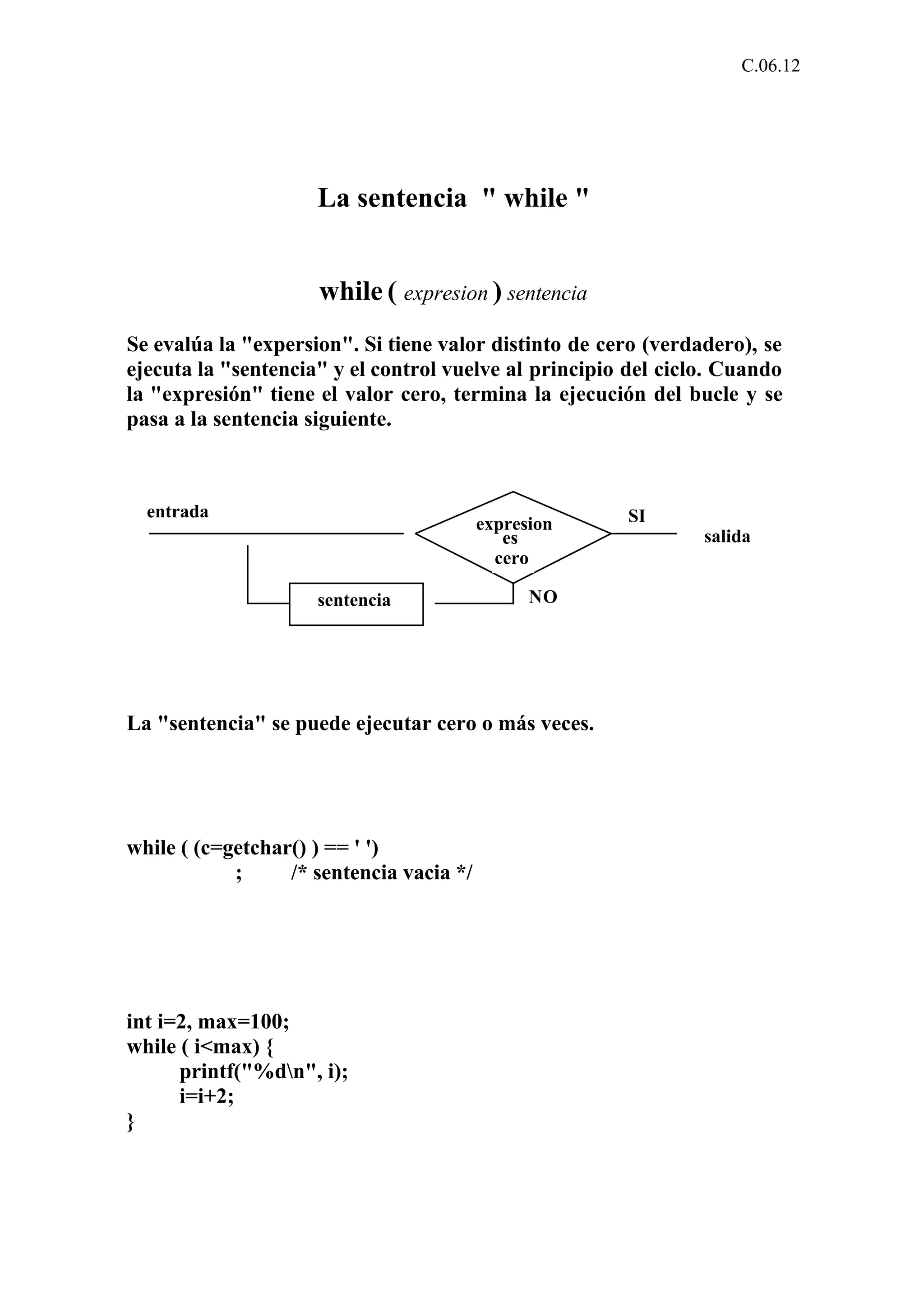 C.06.12 
La sentencia " while " 
while ( expresion ) sentencia 
Se evalúa la "expersion". Si tiene valor distinto de cero (verdadero), se 
ejecuta la "sentencia" y el control vuelve al principio del ciclo. Cuando 
la "expresión" tiene el valor cero, termina la ejecución del bucle y se 
pasa a la sentencia siguiente. 
expresion 
es 
cero 
sentencia NO 
SI 
salida 
entrada 
La "sentencia" se puede ejecutar cero o más veces. 
while ( (c=getchar() ) == ' ') 
; /* sentencia vacia */ 
int i=2, max=100; 
while ( i<max) { 
printf("%dn", i); 
i=i+2; 
} 
 