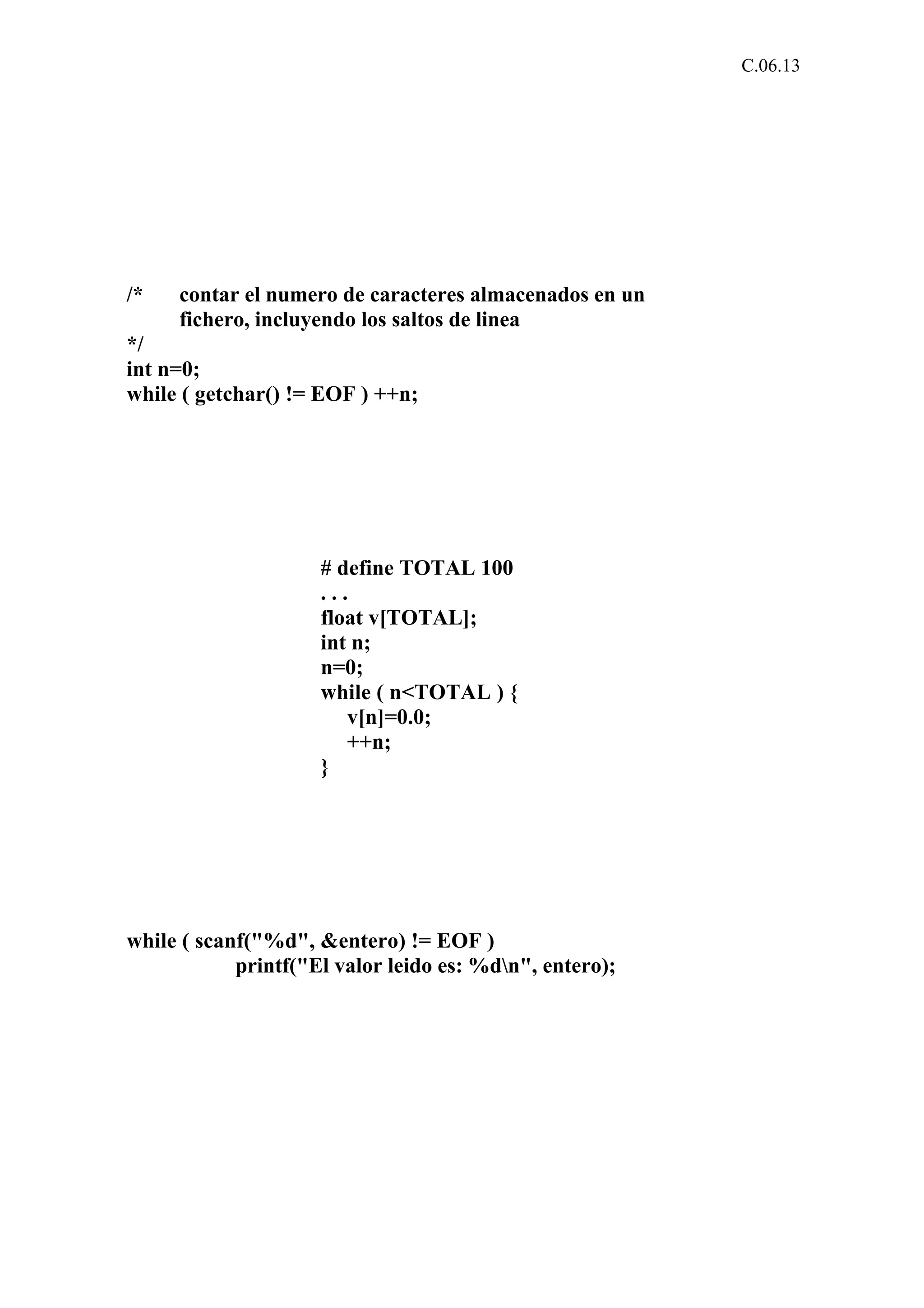 C.06.13 
/* contar el numero de caracteres almacenados en un 
fichero, incluyendo los saltos de linea 
*/ 
int n=0; 
while ( getchar() != EOF ) ++n; 
# define TOTAL 100 
. . . 
float v[TOTAL]; 
int n; 
n=0; 
while ( n<TOTAL ) { 
v[n]=0.0; 
++n; 
} 
while ( scanf("%d", &entero) != EOF ) 
printf("El valor leido es: %dn", entero); 
 