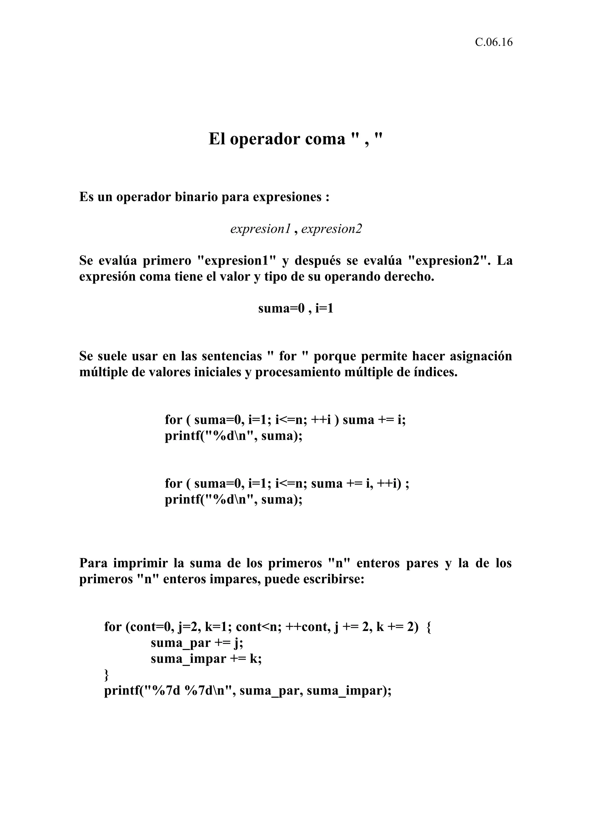 C.06.16 
El operador coma " , " 
Es un operador binario para expresiones : 
expresion1 , expresion2 
Se evalúa primero "expresion1" y después se evalúa "expresion2". La 
expresión coma tiene el valor y tipo de su operando derecho. 
suma=0 , i=1 
Se suele usar en las sentencias " for " porque permite hacer asignación 
múltiple de valores iniciales y procesamiento múltiple de índices. 
for ( suma=0, i=1; i<=n; ++i ) suma += i; 
printf("%dn", suma); 
for ( suma=0, i=1; i<=n; suma += i, ++i) ; 
printf("%dn", suma); 
Para imprimir la suma de los primeros "n" enteros pares y la de los 
primeros "n" enteros impares, puede escribirse: 
for (cont=0, j=2, k=1; cont<n; ++cont, j += 2, k += 2) { 
suma_par += j; 
suma_impar += k; 
} 
printf("%7d %7dn", suma_par, suma_impar); 
 