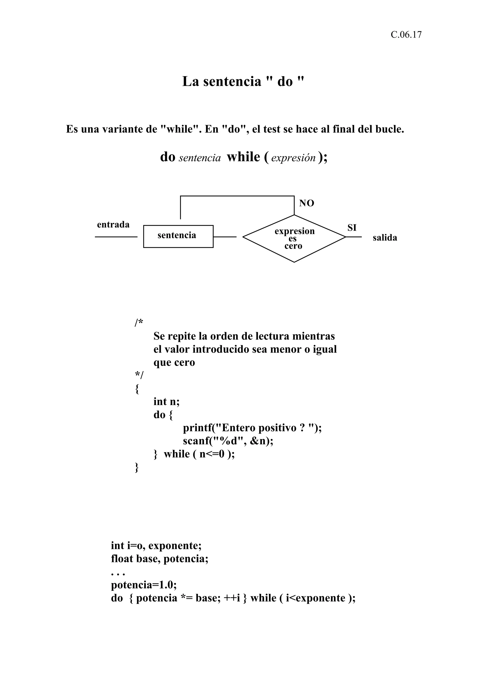 C.06.17 
La sentencia " do " 
Es una variante de "while". En "do", el test se hace al final del bucle. 
do sentencia while ( expresión ); 
expresion 
es 
cero 
sentencia 
NO 
SI 
salida 
entrada 
/* 
Se repite la orden de lectura mientras 
el valor introducido sea menor o igual 
que cero 
*/ 
{ 
int n; 
do { 
printf("Entero positivo ? "); 
scanf("%d", &n); 
} while ( n<=0 ); 
} 
int i=o, exponente; 
float base, potencia; 
. . . 
potencia=1.0; 
do { potencia *= base; ++i } while ( i<exponente ); 
 