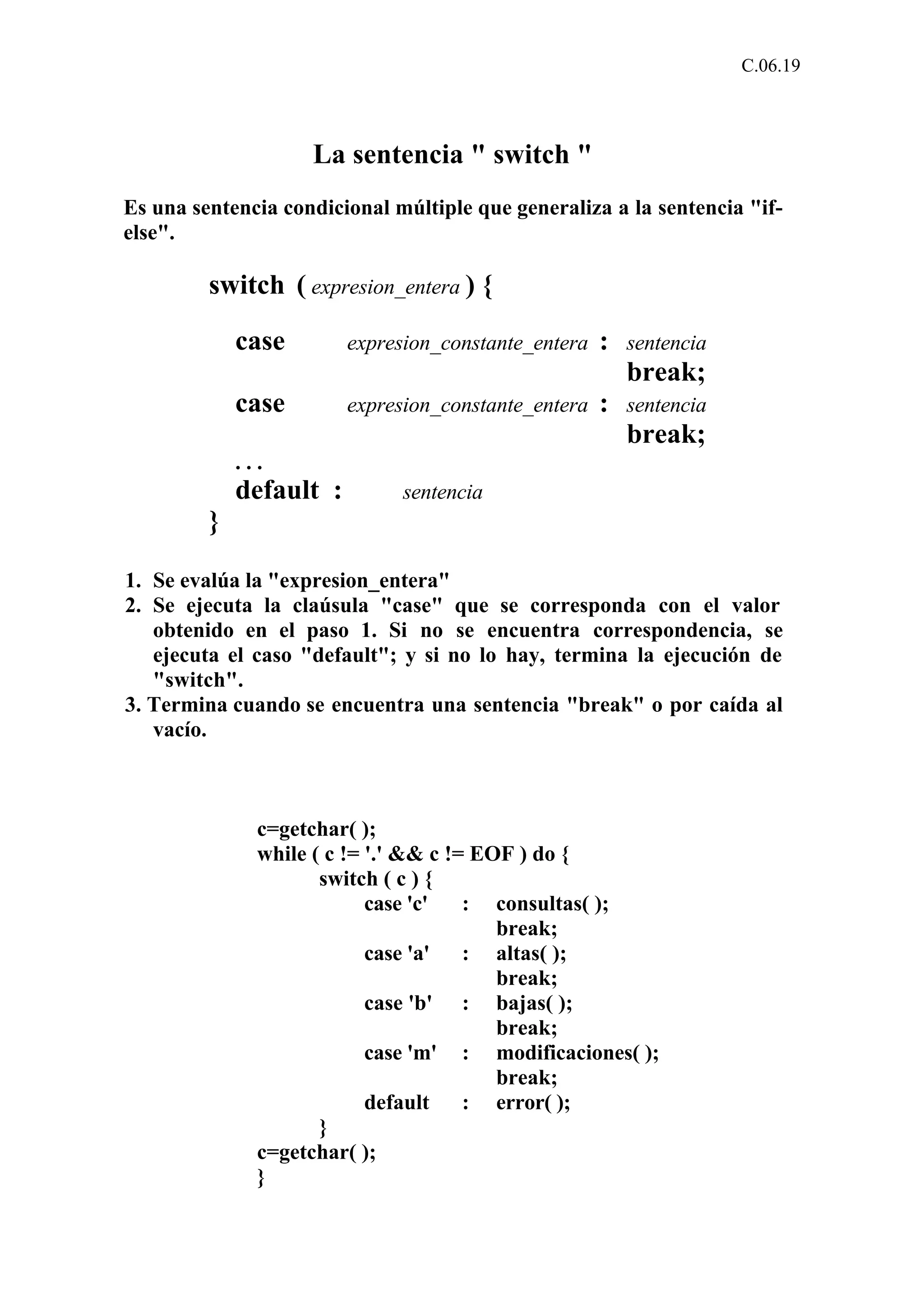 C.06.19 
La sentencia " switch " 
Es una sentencia condicional múltiple que generaliza a la sentencia "if-else". 
switch ( expresion_entera ) { 
case expresion_constante_entera : sentencia 
break; 
case expresion_constante_entera : sentencia 
break; 
. . . 
default : sentencia 
} 
1. Se evalúa la "expresion_entera" 
2. Se ejecuta la claúsula "case" que se corresponda con el valor 
obtenido en el paso 1. Si no se encuentra correspondencia, se 
ejecuta el caso "default"; y si no lo hay, termina la ejecución de 
"switch". 
3. Termina cuando se encuentra una sentencia "break" o por caída al 
vacío. 
c=getchar( ); 
while ( c != '.' && c != EOF ) do { 
switch ( c ) { 
case 'c' : consultas( ); 
break; 
case 'a' : altas( ); 
break; 
case 'b' : bajas( ); 
break; 
case 'm' : modificaciones( ); 
break; 
default : error( ); 
} 
c=getchar( ); 
} 
 