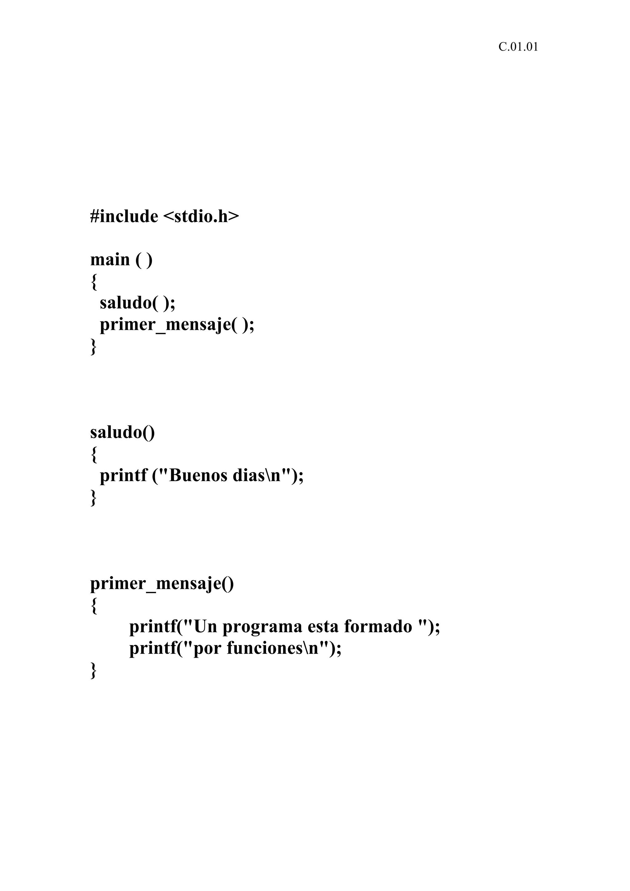 C.01.01 
#include <stdio.h> 
main ( ) 
{ 
saludo( ); 
primer_mensaje( ); 
} 
saludo() 
{ 
printf ("Buenos diasn"); 
} 
primer_mensaje() 
{ 
printf("Un programa esta formado "); 
printf("por funcionesn"); 
} 
 