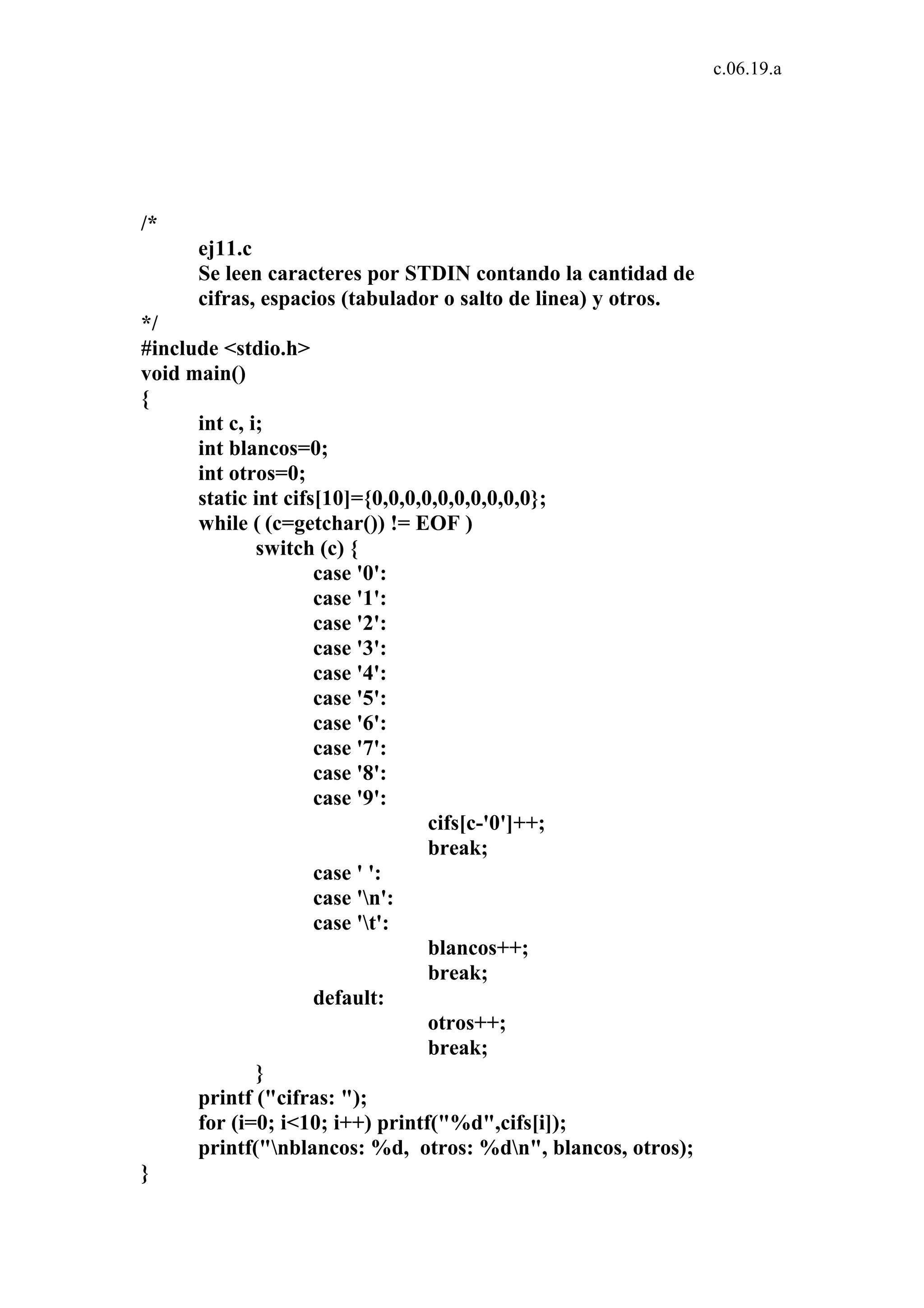 c.06.19.a 
/* 
ej11.c 
Se leen caracteres por STDIN contando la cantidad de 
cifras, espacios (tabulador o salto de linea) y otros. 
*/ 
#include <stdio.h> 
void main() 
{ 
int c, i; 
int blancos=0; 
int otros=0; 
static int cifs[10]={0,0,0,0,0,0,0,0,0,0}; 
while ( (c=getchar()) != EOF ) 
switch (c) { 
case '0': 
case '1': 
case '2': 
case '3': 
case '4': 
case '5': 
case '6': 
case '7': 
case '8': 
case '9': 
cifs[c-'0']++; 
break; 
case ' ': 
case 'n': 
case 't': 
blancos++; 
break; 
default: 
otros++; 
break; 
} 
printf ("cifras: "); 
for (i=0; i<10; i++) printf("%d",cifs[i]); 
printf("nblancos: %d, otros: %dn", blancos, otros); 
} 
 
