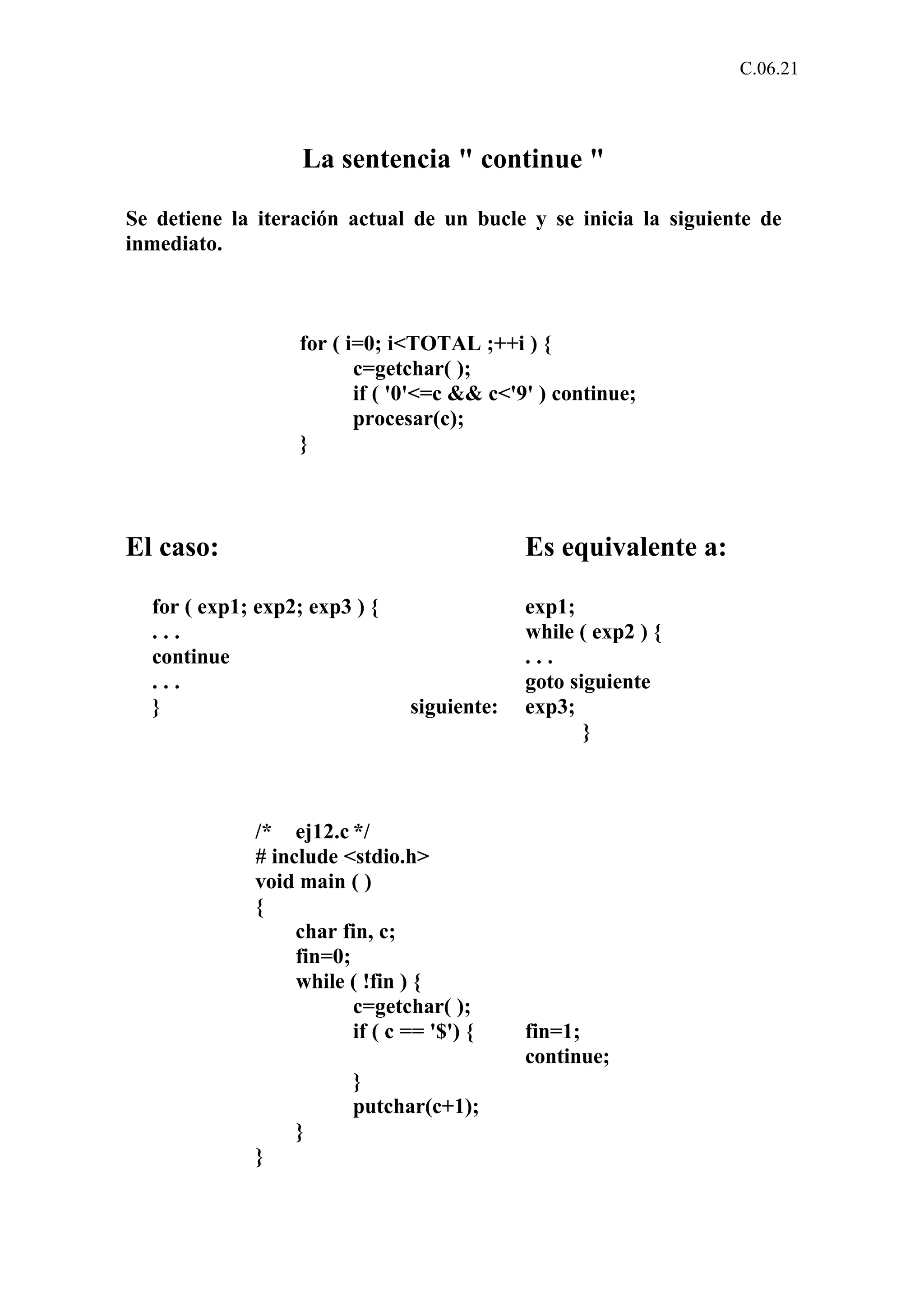 C.06.21 
La sentencia " continue " 
Se detiene la iteración actual de un bucle y se inicia la siguiente de 
inmediato. 
for ( i=0; i<TOTAL ;++i ) { 
c=getchar( ); 
if ( '0'<=c && c<'9' ) continue; 
procesar(c); 
} 
El caso: Es equivalente a: 
for ( exp1; exp2; exp3 ) { exp1; 
. . . while ( exp2 ) { 
continue . . . 
. . . goto siguiente 
} siguiente: exp3; 
} 
/* ej12.c */ 
# include <stdio.h> 
void main ( ) 
{ 
char fin, c; 
fin=0; 
while ( !fin ) { 
c=getchar( ); 
if ( c == '$') { fin=1; 
continue; 
} 
putchar(c+1); 
} 
} 
 