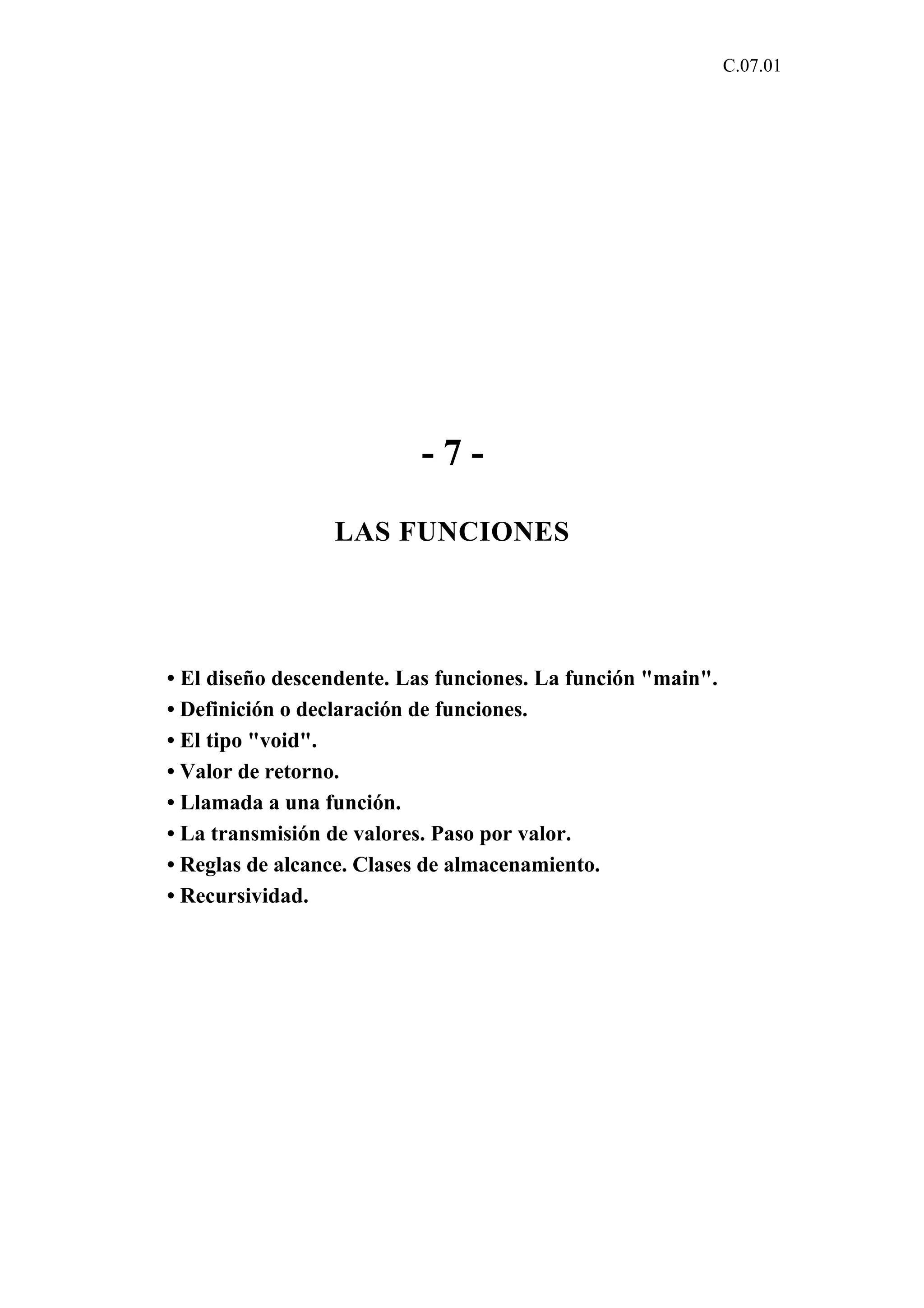 C.07.01 
- 7 - 
LAS FUNCIONES 
• El diseño descendente. Las funciones. La función "main". 
• Definición o declaración de funciones. 
• El tipo "void". 
• Valor de retorno. 
• Llamada a una función. 
• La transmisión de valores. Paso por valor. 
• Reglas de alcance. Clases de almacenamiento. 
• Recursividad. 
 