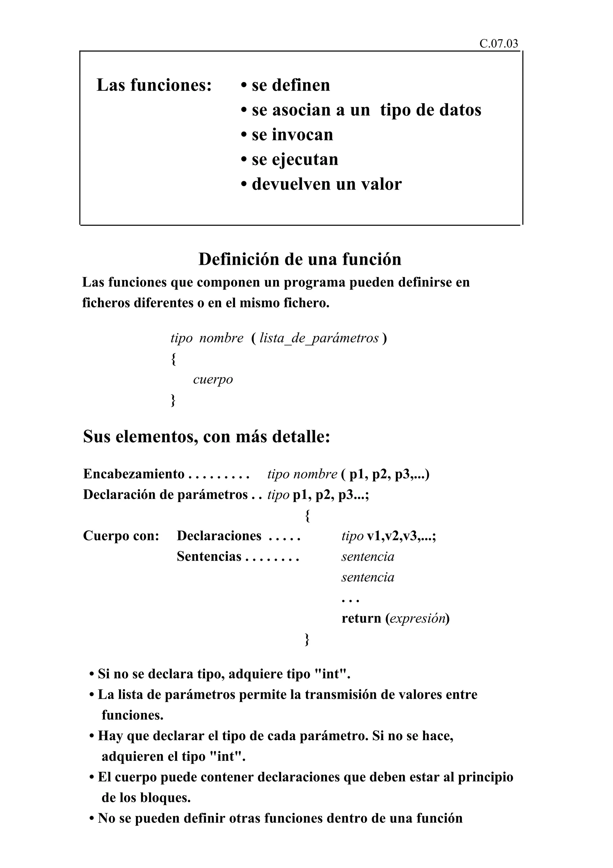 C.07.03 
Las funciones: • se definen 
• se asocian a un tipo de datos 
• se invocan 
• se ejecutan 
• devuelven un valor 
Definición de una función 
Las funciones que componen un programa pueden definirse en 
ficheros diferentes o en el mismo fichero. 
tipo nombre ( lista_de_parámetros ) 
{ 
cuerpo 
} 
Sus elementos, con más detalle: 
Encabezamiento . . . . . . . . . tipo nombre ( p1, p2, p3,...) 
Declaración de parámetros . . tipo p1, p2, p3...; 
{ 
Cuerpo con: Declaraciones . . . . . tipo v1,v2,v3,...; 
Sentencias . . . . . . . . sentencia 
sentencia 
. . . 
return (expresión) 
} 
• Si no se declara tipo, adquiere tipo "int". 
• La lista de parámetros permite la transmisión de valores entre 
funciones. 
• Hay que declarar el tipo de cada parámetro. Si no se hace, 
adquieren el tipo "int". 
• El cuerpo puede contener declaraciones que deben estar al principio 
de los bloques. 
• No se pueden definir otras funciones dentro de una función 
 