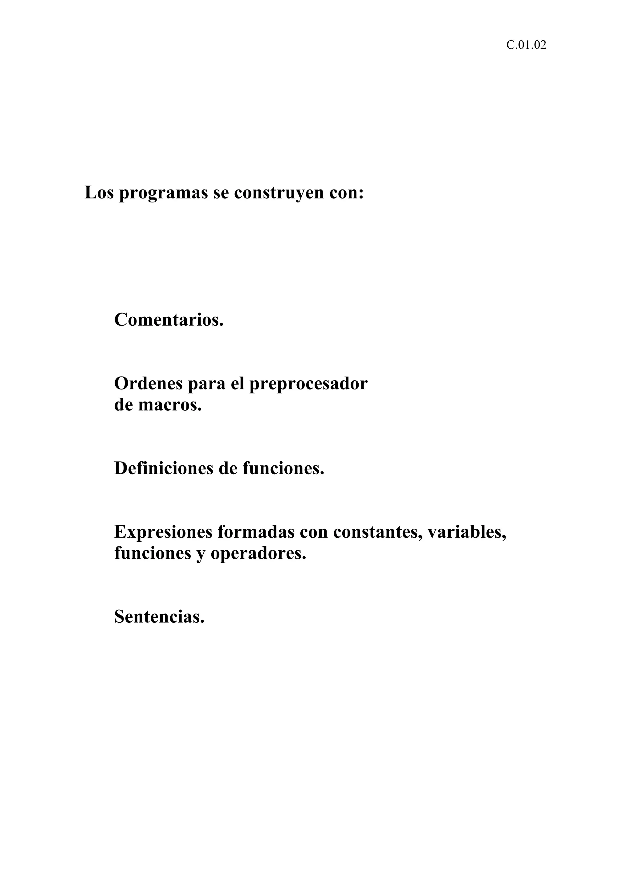 C.01.02 
Los programas se construyen con: 
Comentarios. 
Ordenes para el preprocesador 
de macros. 
Definiciones de funciones. 
Expresiones formadas con constantes, variables, 
funciones y operadores. 
Sentencias. 
 