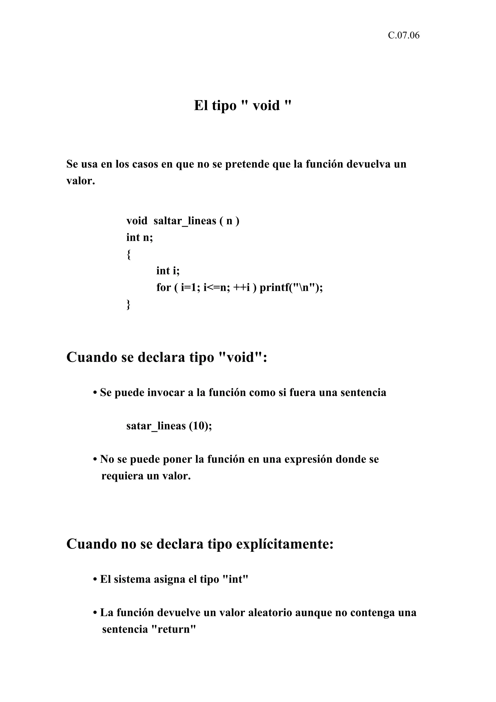 C.07.06 
El tipo " void " 
Se usa en los casos en que no se pretende que la función devuelva un 
valor. 
void saltar_lineas ( n ) 
int n; 
{ 
int i; 
for ( i=1; i<=n; ++i ) printf("n"); 
} 
Cuando se declara tipo "void": 
• Se puede invocar a la función como si fuera una sentencia 
satar_lineas (10); 
• No se puede poner la función en una expresión donde se 
requiera un valor. 
Cuando no se declara tipo explícitamente: 
• El sistema asigna el tipo "int" 
• La función devuelve un valor aleatorio aunque no contenga una 
sentencia "return" 
 