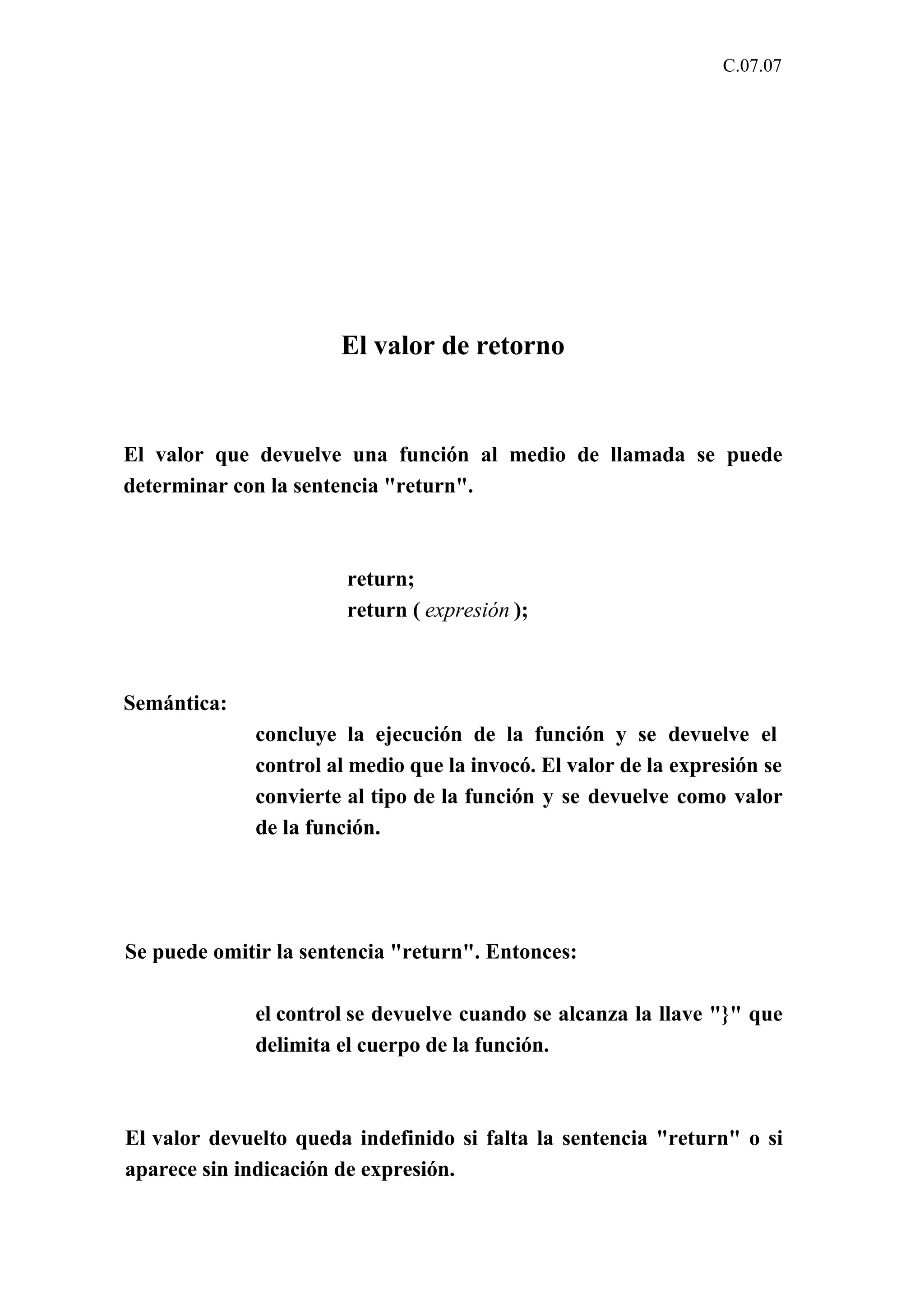 C.07.07 
El valor de retorno 
El valor que devuelve una función al medio de llamada se puede 
determinar con la sentencia "return". 
return; 
return ( expresión ); 
Semántica: 
concluye la ejecución de la función y se devuelve el 
control al medio que la invocó. El valor de la expresión se 
convierte al tipo de la función y se devuelve como valor 
de la función. 
Se puede omitir la sentencia "return". Entonces: 
el control se devuelve cuando se alcanza la llave "}" que 
delimita el cuerpo de la función. 
El valor devuelto queda indefinido si falta la sentencia "return" o si 
aparece sin indicación de expresión. 
 
