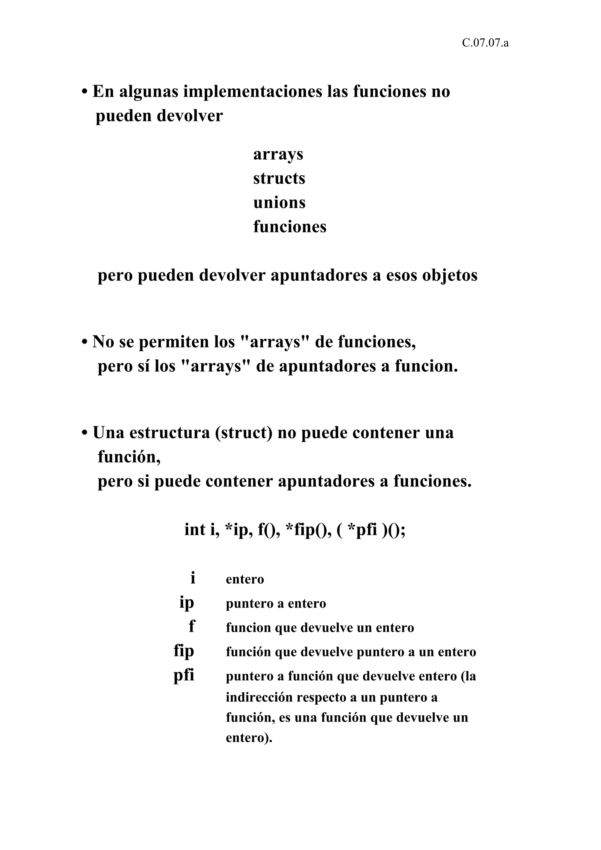 C.07.07.a 
• En algunas implementaciones las funciones no 
pueden devolver 
arrays 
structs 
unions 
funciones 
pero pueden devolver apuntadores a esos objetos 
• No se permiten los "arrays" de funciones, 
pero sí los "arrays" de apuntadores a funcion. 
• Una estructura (struct) no puede contener una 
función, 
pero si puede contener apuntadores a funciones. 
int i, *ip, f(), *fip(), ( *pfi )(); 
i entero 
ip puntero a entero 
f funcion que devuelve un entero 
fip función que devuelve puntero a un entero 
pfi puntero a función que devuelve entero (la 
indirección respecto a un puntero a 
función, es una función que devuelve un 
entero). 
 