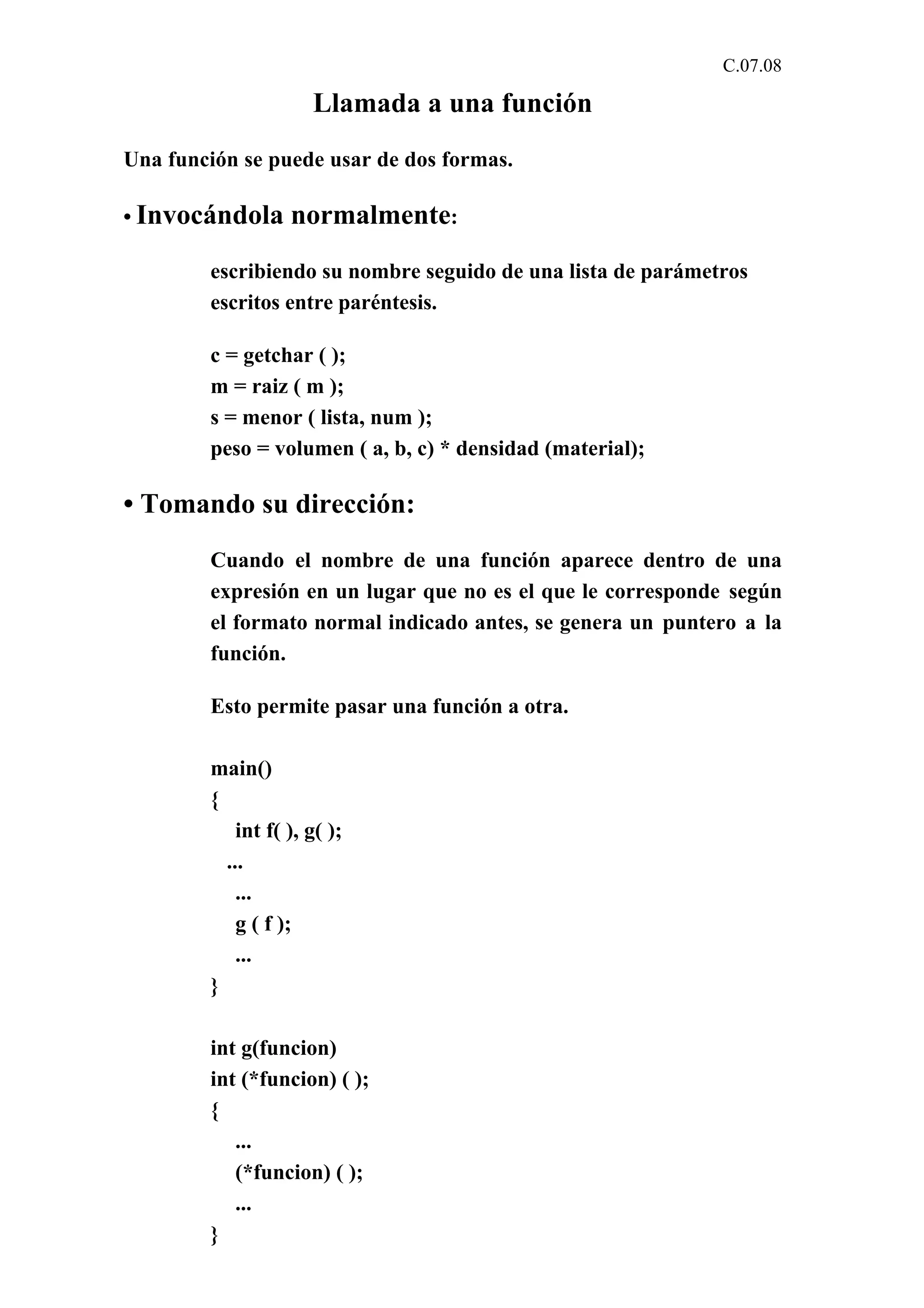 C.07.08 
Llamada a una función 
Una función se puede usar de dos formas. 
• Invocándola normalmente: 
escribiendo su nombre seguido de una lista de parámetros 
escritos entre paréntesis. 
c = getchar ( ); 
m = raiz ( m ); 
s = menor ( lista, num ); 
peso = volumen ( a, b, c) * densidad (material); 
• Tomando su dirección: 
Cuando el nombre de una función aparece dentro de una 
expresión en un lugar que no es el que le corresponde según 
el formato normal indicado antes, se genera un puntero a la 
función. 
Esto permite pasar una función a otra. 
main() 
{ 
int f( ), g( ); 
... 
... 
g ( f ); 
... 
} 
int g(funcion) 
int (*funcion) ( ); 
{ 
... 
(*funcion) ( ); 
... 
} 
 