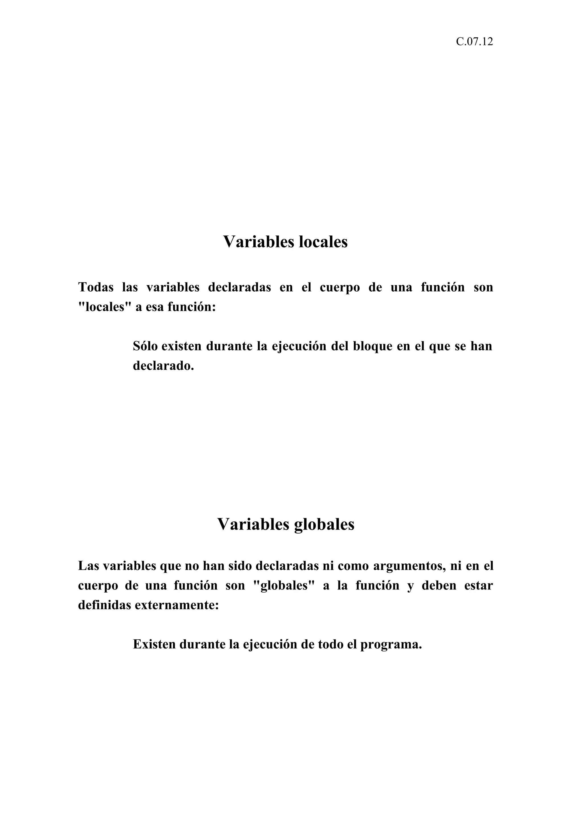 C.07.12 
Variables locales 
Todas las variables declaradas en el cuerpo de una función son 
"locales" a esa función: 
Sólo existen durante la ejecución del bloque en el que se han 
declarado. 
Variables globales 
Las variables que no han sido declaradas ni como argumentos, ni en el 
cuerpo de una función son "globales" a la función y deben estar 
definidas externamente: 
Existen durante la ejecución de todo el programa. 
 