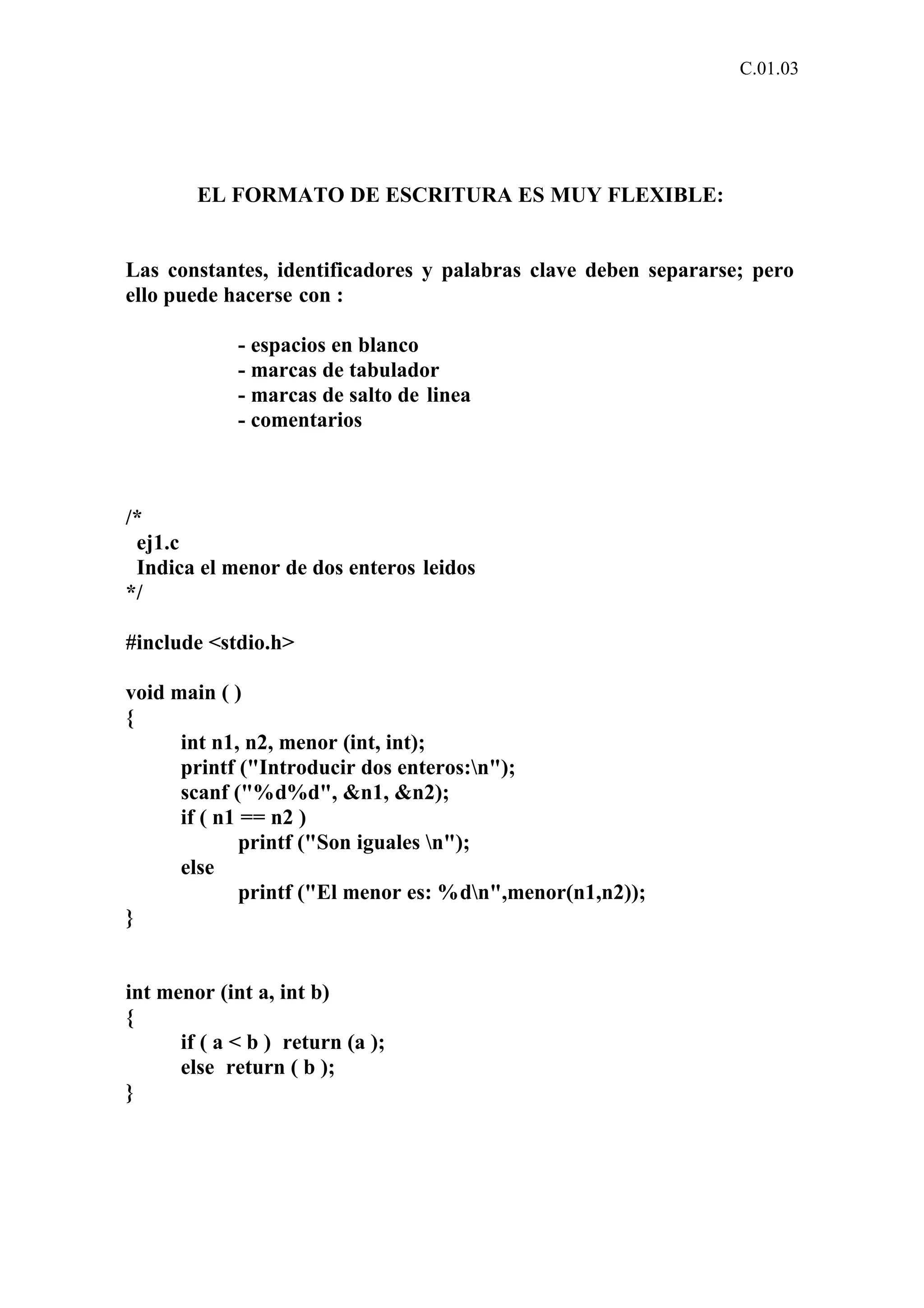 C.01.03 
EL FORMATO DE ESCRITURA ES MUY FLEXIBLE: 
Las constantes, identificadores y palabras clave deben separarse; pero 
ello puede hacerse con : 
- espacios en blanco 
- marcas de tabulador 
- marcas de salto de linea 
- comentarios 
/* 
ej1.c 
Indica el menor de dos enteros leidos 
*/ 
#include <stdio.h> 
void main ( ) 
{ 
int n1, n2, menor (int, int); 
printf ("Introducir dos enteros:n"); 
scanf ("%d%d", &n1, &n2); 
if ( n1 == n2 ) 
printf ("Son iguales n"); 
else 
printf ("El menor es: %dn",menor(n1,n2)); 
} 
int menor (int a, int b) 
{ 
if ( a < b ) return (a ); 
else return ( b ); 
} 
 