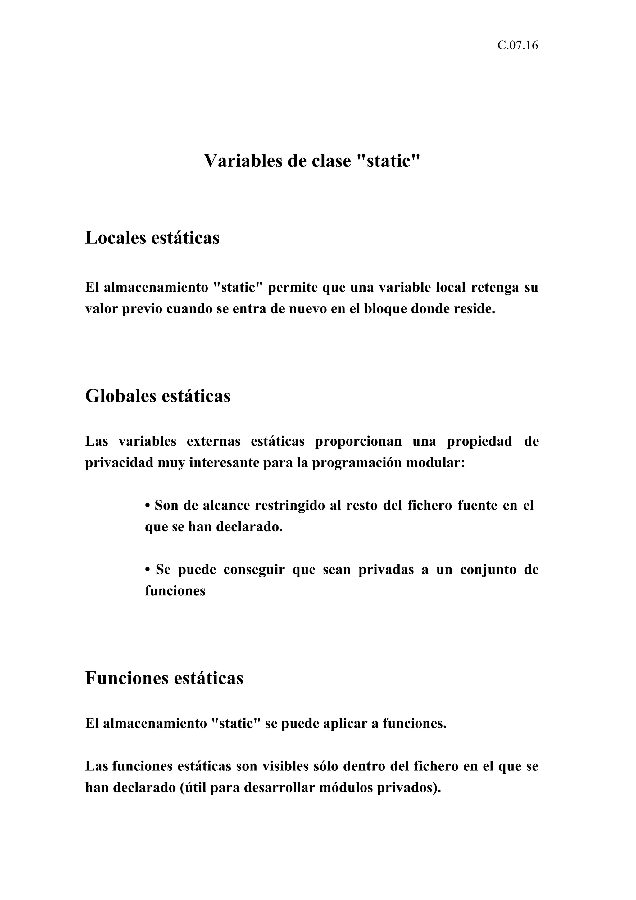 C.07.16 
Variables de clase "static" 
Locales estáticas 
El almacenamiento "static" permite que una variable local retenga su 
valor previo cuando se entra de nuevo en el bloque donde reside. 
Globales estáticas 
Las variables externas estáticas proporcionan una propiedad de 
privacidad muy interesante para la programación modular: 
• Son de alcance restringido al resto del fichero fuente en el 
que se han declarado. 
• Se puede conseguir que sean privadas a un conjunto de 
funciones 
Funciones estáticas 
El almacenamiento "static" se puede aplicar a funciones. 
Las funciones estáticas son visibles sólo dentro del fichero en el que se 
han declarado (útil para desarrollar módulos privados). 
 