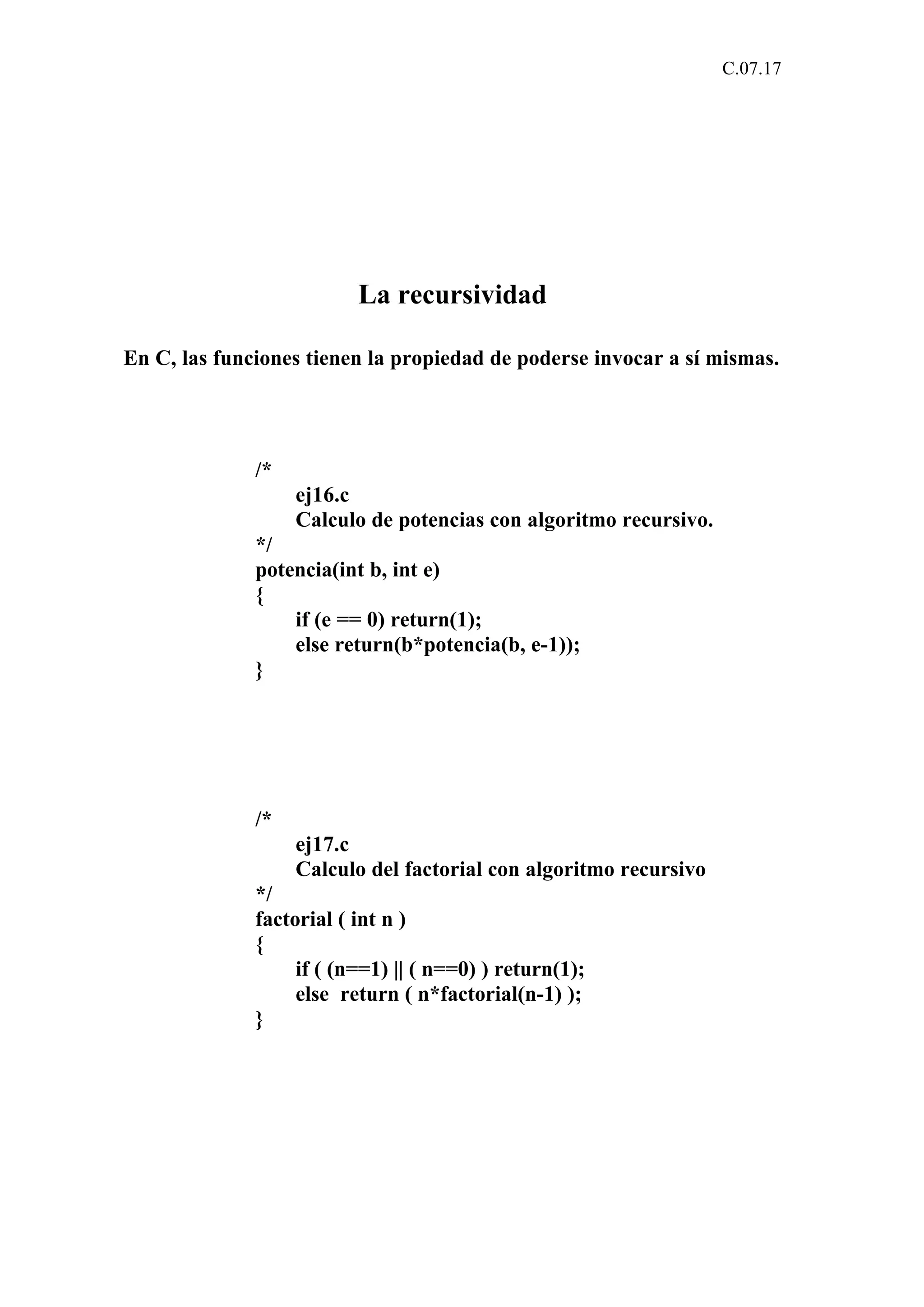 C.07.17 
La recursividad 
En C, las funciones tienen la propiedad de poderse invocar a sí mismas. 
/* 
ej16.c 
Calculo de potencias con algoritmo recursivo. 
*/ 
potencia(int b, int e) 
{ 
if (e == 0) return(1); 
else return(b*potencia(b, e-1)); 
} 
/* 
ej17.c 
Calculo del factorial con algoritmo recursivo 
*/ 
factorial ( int n ) 
{ 
if ( (n==1) || ( n==0) ) return(1); 
else return ( n*factorial(n-1) ); 
} 
 