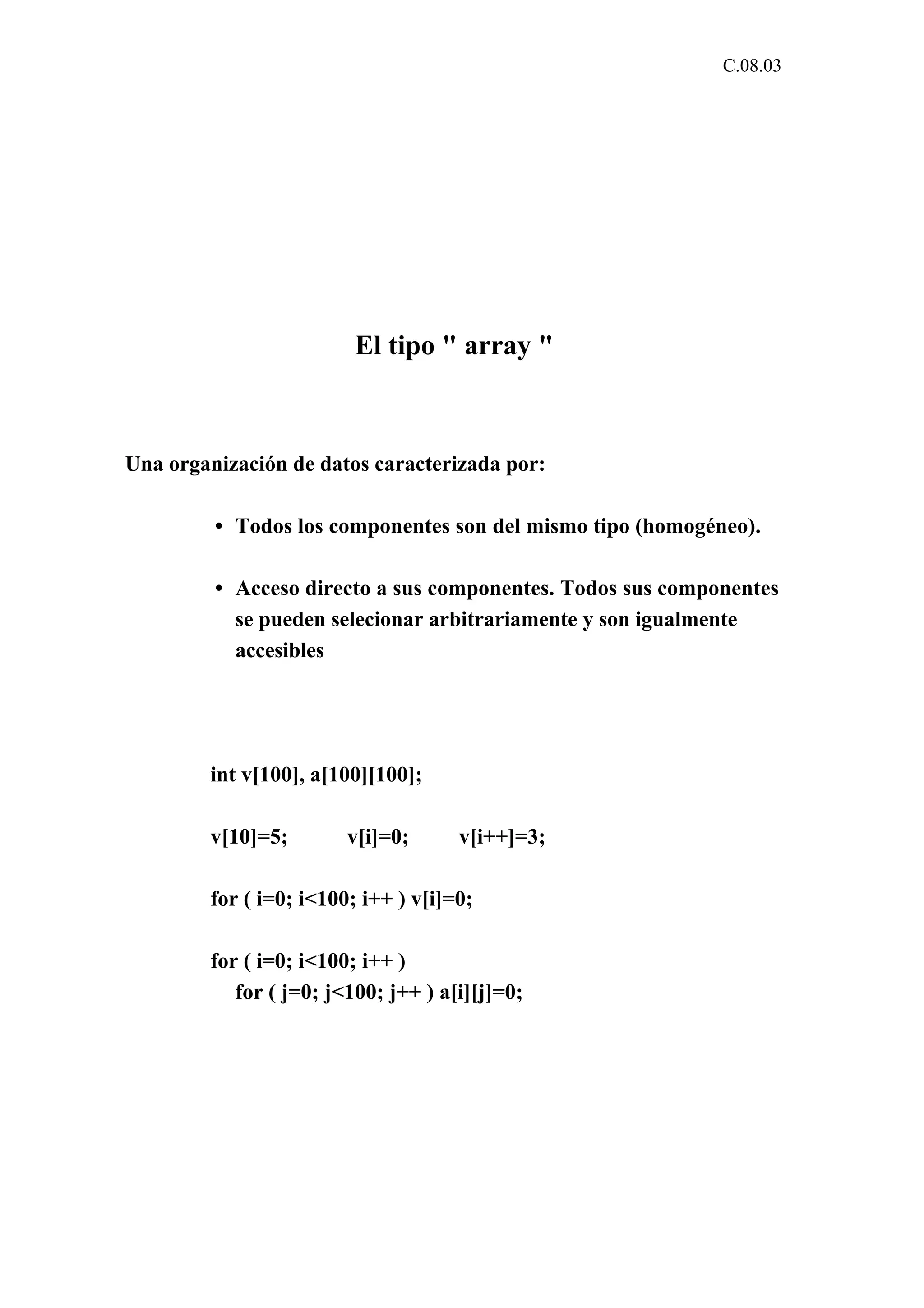 C.08.03 
El tipo " array " 
Una organización de datos caracterizada por: 
• Todos los componentes son del mismo tipo (homogéneo). 
• Acceso directo a sus componentes. Todos sus componentes 
se pueden selecionar arbitrariamente y son igualmente 
accesibles 
int v[100], a[100][100]; 
v[10]=5; v[i]=0; v[i++]=3; 
for ( i=0; i<100; i++ ) v[i]=0; 
for ( i=0; i<100; i++ ) 
for ( j=0; j<100; j++ ) a[i][j]=0; 
 
