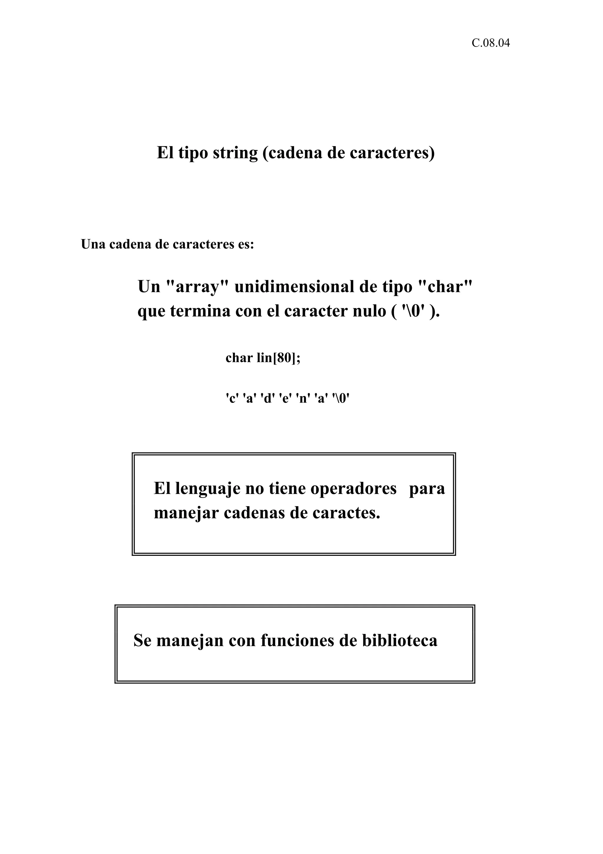 C.08.04 
El tipo string (cadena de caracteres) 
Una cadena de caracteres es: 
Un "array" unidimensional de tipo "char" 
que termina con el caracter nulo ( '0' ). 
char lin[80]; 
'c' 'a' 'd' 'e' 'n' 'a' '0' 
El lenguaje no tiene operadores para 
manejar cadenas de caractes. 
Se manejan con funciones de biblioteca 
 