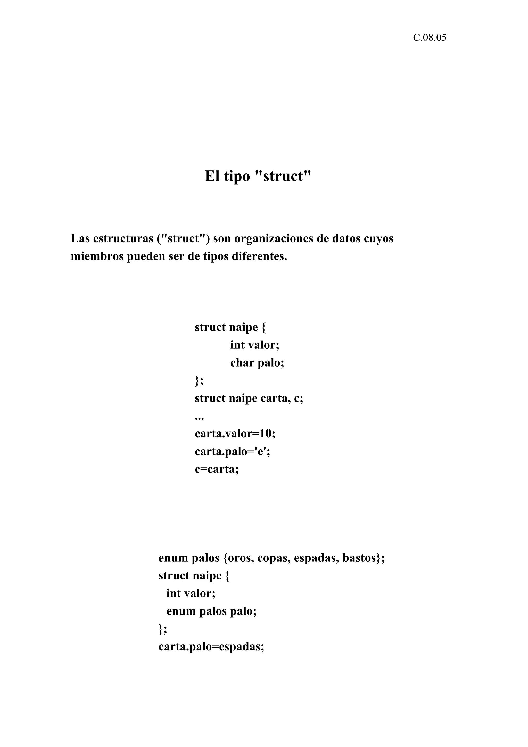 C.08.05 
El tipo "struct" 
Las estructuras ("struct") son organizaciones de datos cuyos 
miembros pueden ser de tipos diferentes. 
struct naipe { 
int valor; 
char palo; 
}; 
struct naipe carta, c; 
... 
carta.valor=10; 
carta.palo='e'; 
c=carta; 
enum palos {oros, copas, espadas, bastos}; 
struct naipe { 
int valor; 
enum palos palo; 
}; 
carta.palo=espadas; 
 