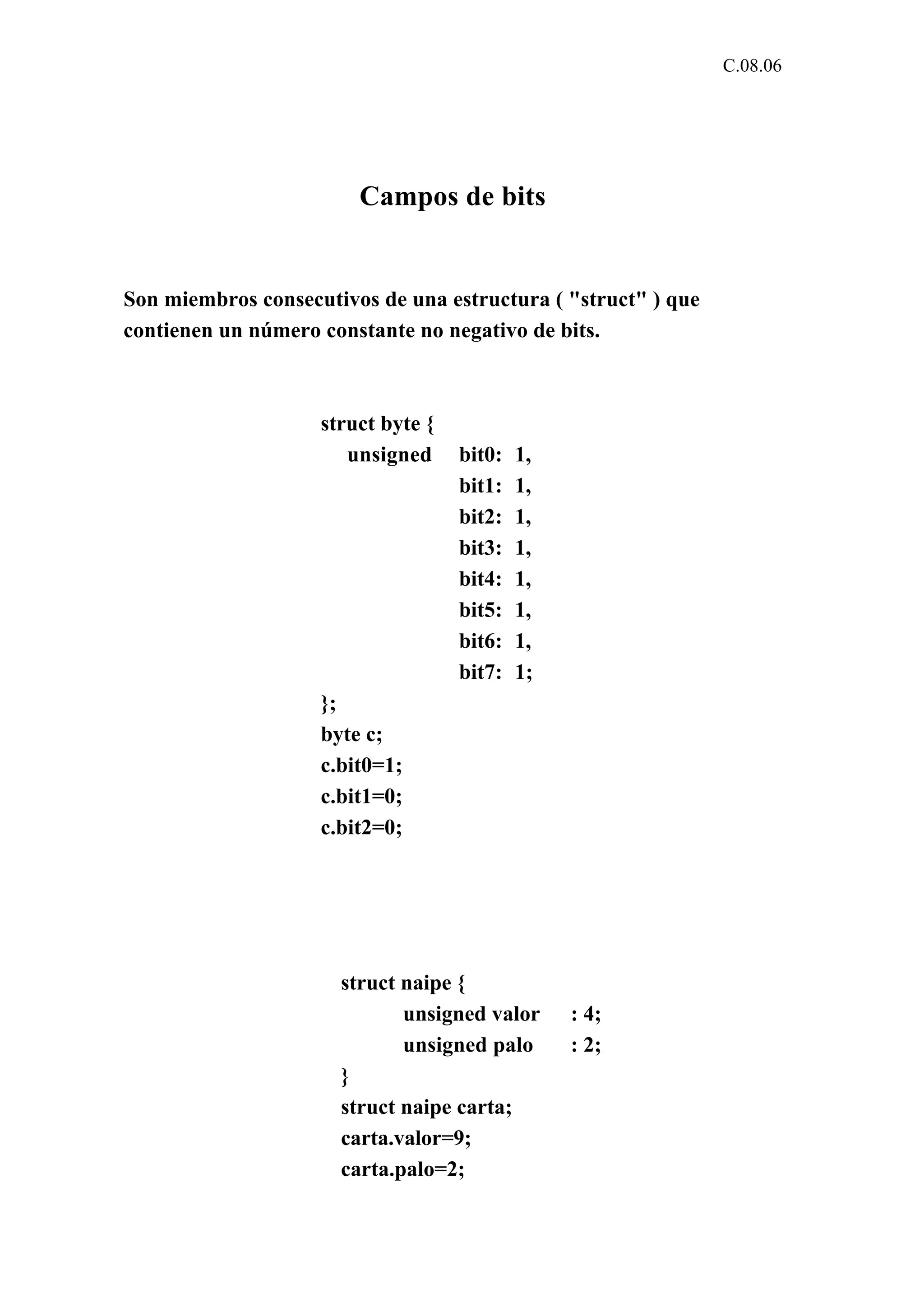 C.08.06 
Campos de bits 
Son miembros consecutivos de una estructura ( "struct" ) que 
contienen un número constante no negativo de bits. 
struct byte { 
unsigned bit0: 1, 
bit1: 1, 
bit2: 1, 
bit3: 1, 
bit4: 1, 
bit5: 1, 
bit6: 1, 
bit7: 1; 
}; 
byte c; 
c.bit0=1; 
c.bit1=0; 
c.bit2=0; 
struct naipe { 
unsigned valor : 4; 
unsigned palo : 2; 
} 
struct naipe carta; 
carta.valor=9; 
carta.palo=2; 
 
