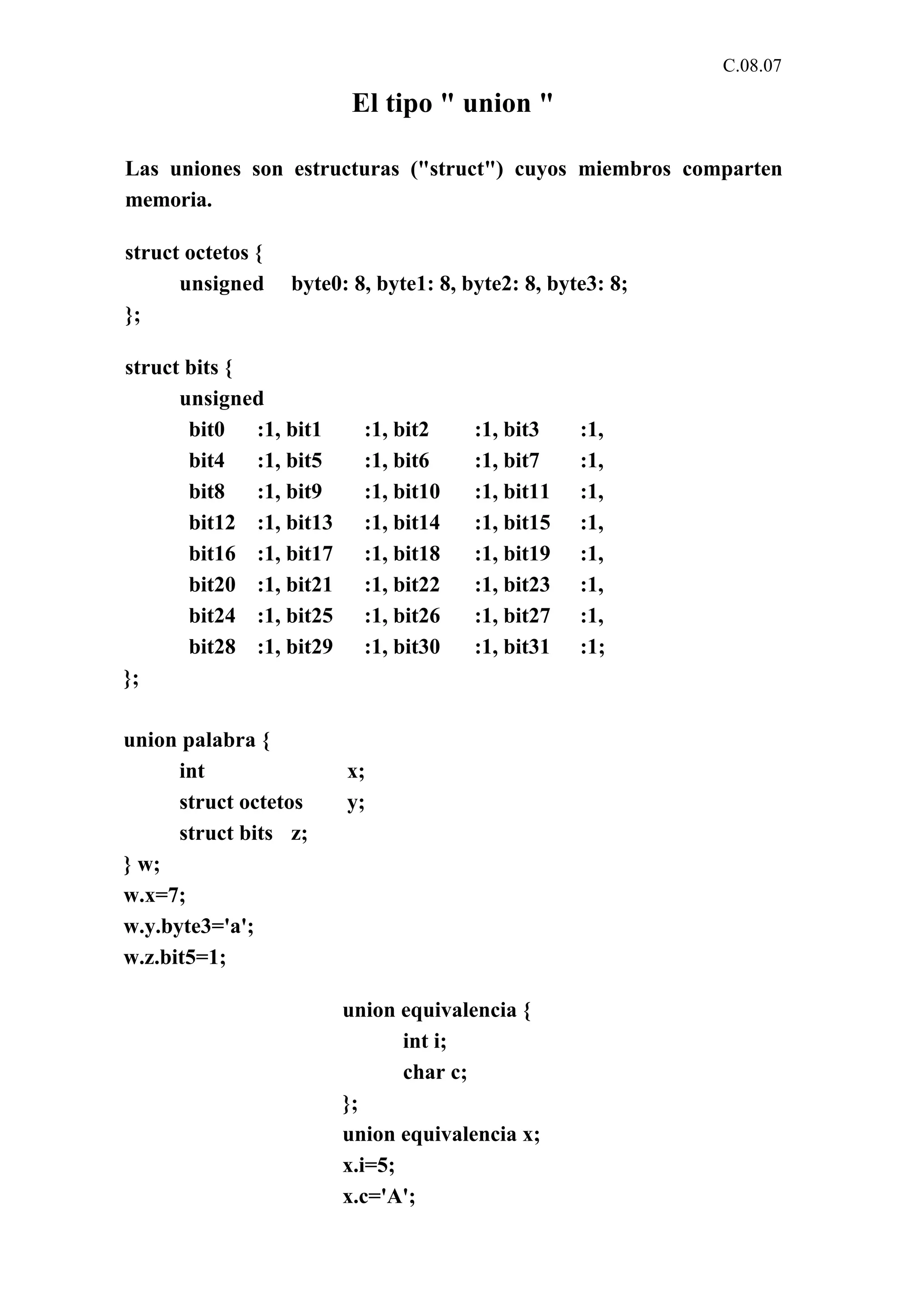 C.08.07 
El tipo " union " 
Las uniones son estructuras ("struct") cuyos miembros comparten 
memoria. 
struct octetos { 
unsigned byte0: 8, byte1: 8, byte2: 8, byte3: 8; 
}; 
struct bits { 
unsigned 
bit0 :1, bit1 :1, bit2 :1, bit3 :1, 
bit4 :1, bit5 :1, bit6 :1, bit7 :1, 
bit8 :1, bit9 :1, bit10 :1, bit11 :1, 
bit12 :1, bit13 :1, bit14 :1, bit15 :1, 
bit16 :1, bit17 :1, bit18 :1, bit19 :1, 
bit20 :1, bit21 :1, bit22 :1, bit23 :1, 
bit24 :1, bit25 :1, bit26 :1, bit27 :1, 
bit28 :1, bit29 :1, bit30 :1, bit31 :1; 
}; 
union palabra { 
int x; 
struct octetos y; 
struct bits z; 
} w; 
w.x=7; 
w.y.byte3='a'; 
w.z.bit5=1; 
union equivalencia { 
int i; 
char c; 
}; 
union equivalencia x; 
x.i=5; 
x.c='A'; 
 