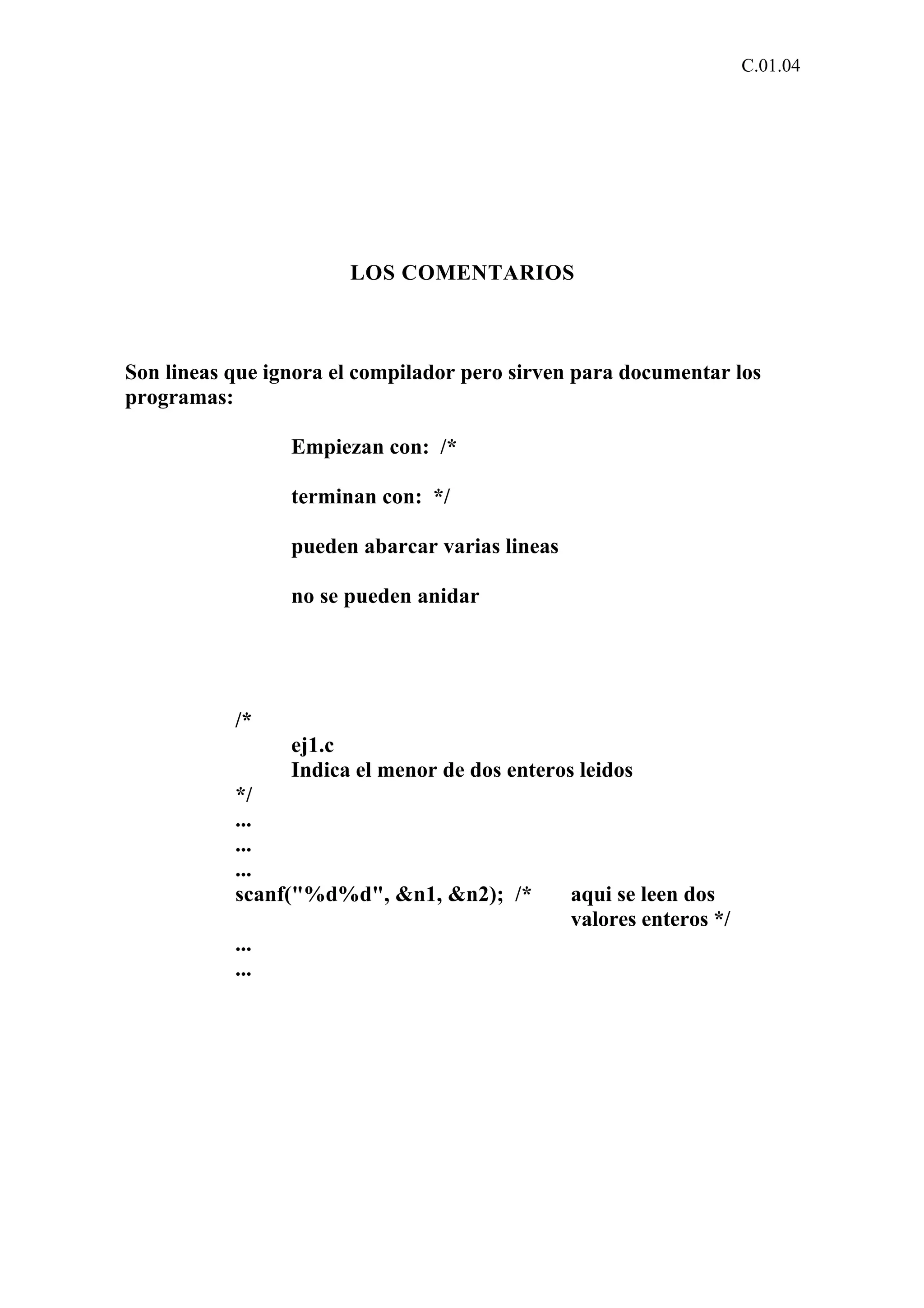 C.01.04 
LOS COMENTARIOS 
Son lineas que ignora el compilador pero sirven para documentar los 
programas: 
Empiezan con: /* 
terminan con: */ 
pueden abarcar varias lineas 
no se pueden anidar 
/* 
ej1.c 
Indica el menor de dos enteros leidos 
*/ 
... 
... 
... 
scanf("%d%d", &n1, &n2); /* aqui se leen dos 
valores enteros */ 
... 
... 
 