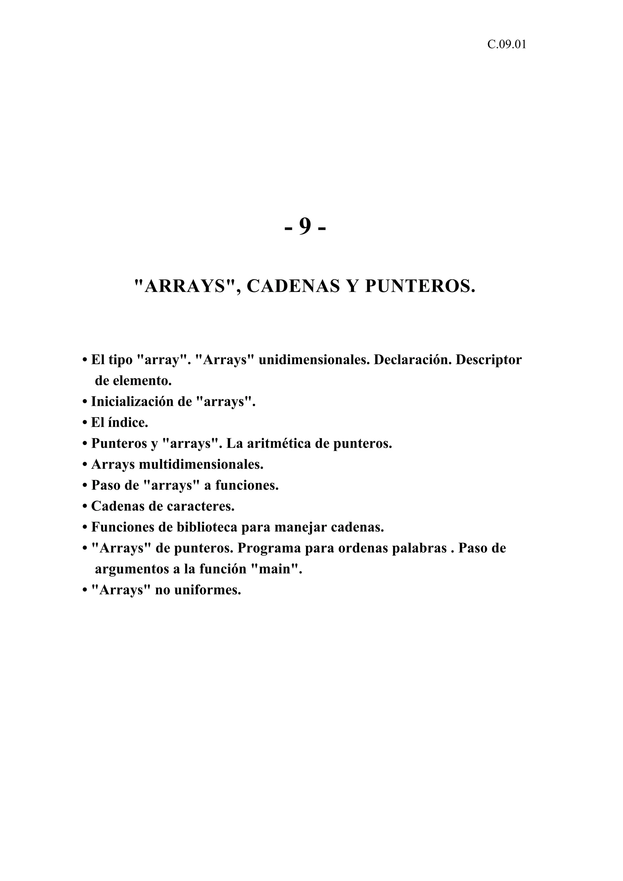 C.09.01 
- 9 - 
"ARRAYS", CADENAS Y PUNTEROS. 
• El tipo "array". "Arrays" unidimensionales. Declaración. Descriptor 
de elemento. 
• Inicialización de "arrays". 
• El índice. 
• Punteros y "arrays". La aritmética de punteros. 
• Arrays multidimensionales. 
• Paso de "arrays" a funciones. 
• Cadenas de caracteres. 
• Funciones de biblioteca para manejar cadenas. 
• "Arrays" de punteros. Programa para ordenas palabras . Paso de 
argumentos a la función "main". 
• "Arrays" no uniformes. 
 