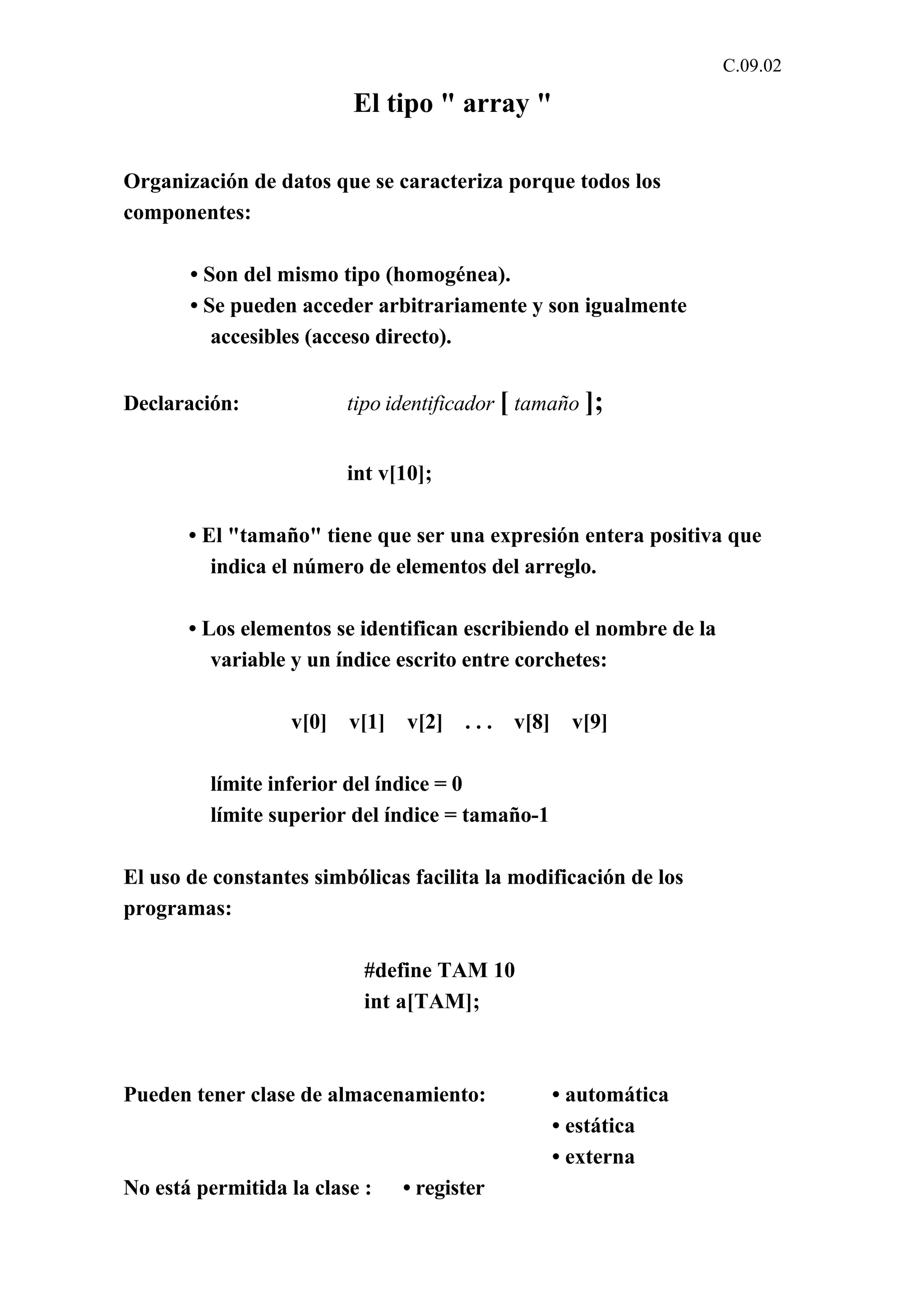 C.09.02 
El tipo " array " 
Organización de datos que se caracteriza porque todos los 
componentes: 
• Son del mismo tipo (homogénea). 
• Se pueden acceder arbitrariamente y son igualmente 
accesibles (acceso directo). 
Declaración: tipo identificador [ tamaño ]; 
int v[10]; 
• El "tamaño" tiene que ser una expresión entera positiva que 
indica el número de elementos del arreglo. 
• Los elementos se identifican escribiendo el nombre de la 
variable y un índice escrito entre corchetes: 
v[0] v[1] v[2] . . . v[8] v[9] 
límite inferior del índice = 0 
límite superior del índice = tamaño-1 
El uso de constantes simbólicas facilita la modificación de los 
programas: 
#define TAM 10 
int a[TAM]; 
Pueden tener clase de almacenamiento: • automática 
• estática 
• externa 
No está permitida la clase : • register 
 