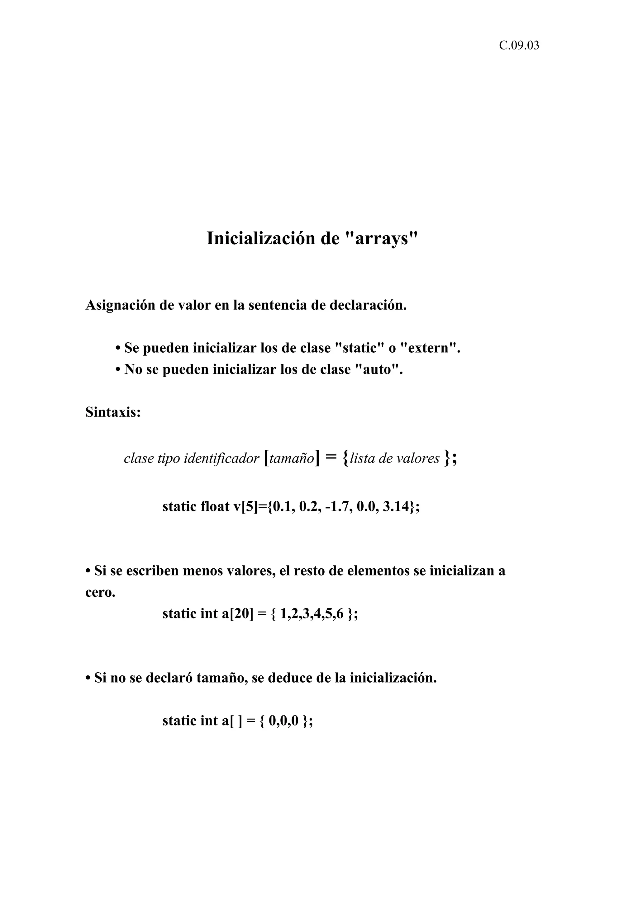 C.09.03 
Inicialización de "arrays" 
Asignación de valor en la sentencia de declaración. 
• Se pueden inicializar los de clase "static" o "extern". 
• No se pueden inicializar los de clase "auto". 
Sintaxis: 
clase tipo identificador [tamaño] = {lista de valores }; 
static float v[5]={0.1, 0.2, -1.7, 0.0, 3.14}; 
• Si se escriben menos valores, el resto de elementos se inicializan a 
cero. 
static int a[20] = { 1,2,3,4,5,6 }; 
• Si no se declaró tamaño, se deduce de la inicialización. 
static int a[ ] = { 0,0,0 }; 
 