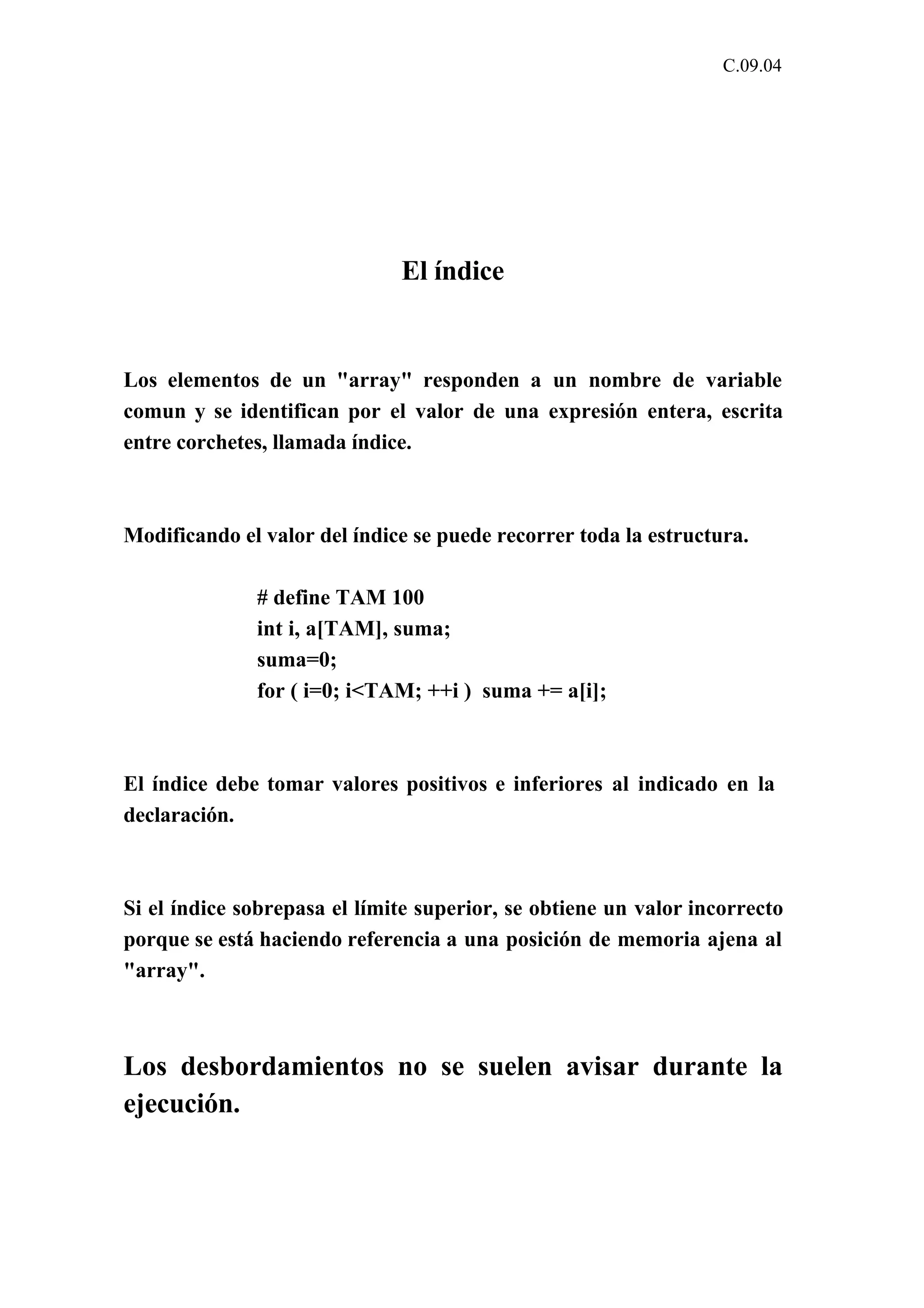 C.09.04 
El índice 
Los elementos de un "array" responden a un nombre de variable 
comun y se identifican por el valor de una expresión entera, escrita 
entre corchetes, llamada índice. 
Modificando el valor del índice se puede recorrer toda la estructura. 
# define TAM 100 
int i, a[TAM], suma; 
suma=0; 
for ( i=0; i<TAM; ++i ) suma += a[i]; 
El índice debe tomar valores positivos e inferiores al indicado en la 
declaración. 
Si el índice sobrepasa el límite superior, se obtiene un valor incorrecto 
porque se está haciendo referencia a una posición de memoria ajena al 
"array". 
Los desbordamientos no se suelen avisar durante la 
ejecución. 
 