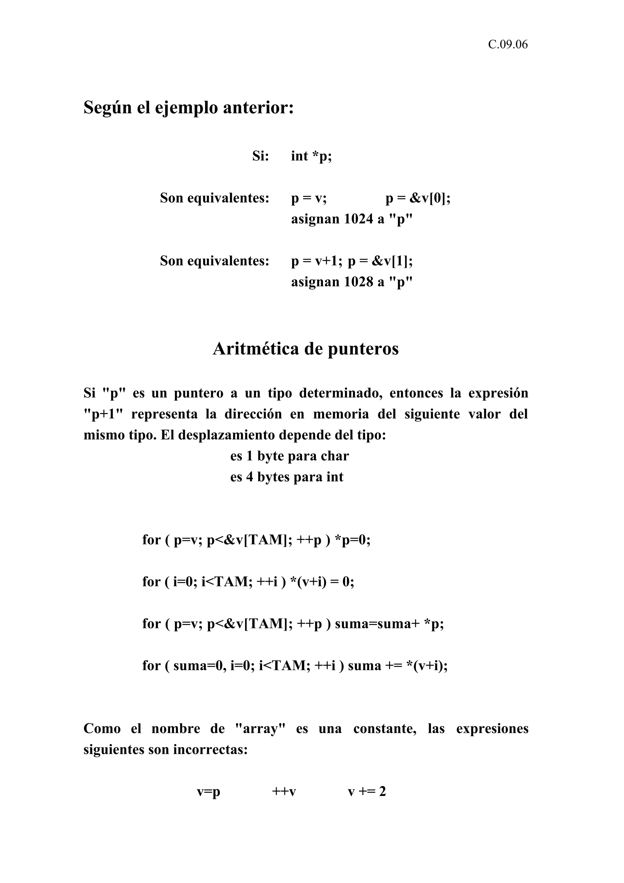 C.09.06 
Según el ejemplo anterior: 
Si: int *p; 
Son equivalentes: p = v; p = &v[0]; 
asignan 1024 a "p" 
Son equivalentes: p = v+1; p = &v[1]; 
asignan 1028 a "p" 
Aritmética de punteros 
Si "p" es un puntero a un tipo determinado, entonces la expresión 
"p+1" representa la dirección en memoria del siguiente valor del 
mismo tipo. El desplazamiento depende del tipo: 
es 1 byte para char 
es 4 bytes para int 
for ( p=v; p<&v[TAM]; ++p ) *p=0; 
for ( i=0; i<TAM; ++i ) *(v+i) = 0; 
for ( p=v; p<&v[TAM]; ++p ) suma=suma+ *p; 
for ( suma=0, i=0; i<TAM; ++i ) suma += *(v+i); 
Como el nombre de "array" es una constante, las expresiones 
siguientes son incorrectas: 
v=p ++v v += 2 
 