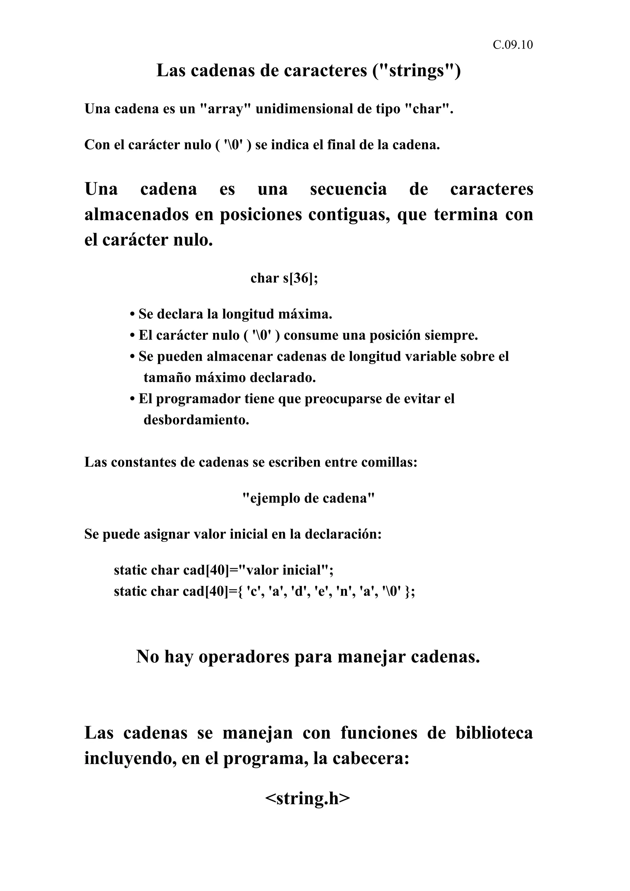 C.09.10 
Las cadenas de caracteres ("strings") 
Una cadena es un "array" unidimensional de tipo "char". 
Con el carácter nulo ( '0' ) se indica el final de la cadena. 
Una cadena es una secuencia de caracteres 
almacenados en posiciones contiguas, que termina con 
el carácter nulo. 
char s[36]; 
• Se declara la longitud máxima. 
• El carácter nulo ( '0' ) consume una posición siempre. 
• Se pueden almacenar cadenas de longitud variable sobre el 
tamaño máximo declarado. 
• El programador tiene que preocuparse de evitar el 
desbordamiento. 
Las constantes de cadenas se escriben entre comillas: 
"ejemplo de cadena" 
Se puede asignar valor inicial en la declaración: 
static char cad[40]="valor inicial"; 
static char cad[40]={ 'c', 'a', 'd', 'e', 'n', 'a', '0' }; 
No hay operadores para manejar cadenas. 
Las cadenas se manejan con funciones de biblioteca 
incluyendo, en el programa, la cabecera: 
<string.h> 
 
