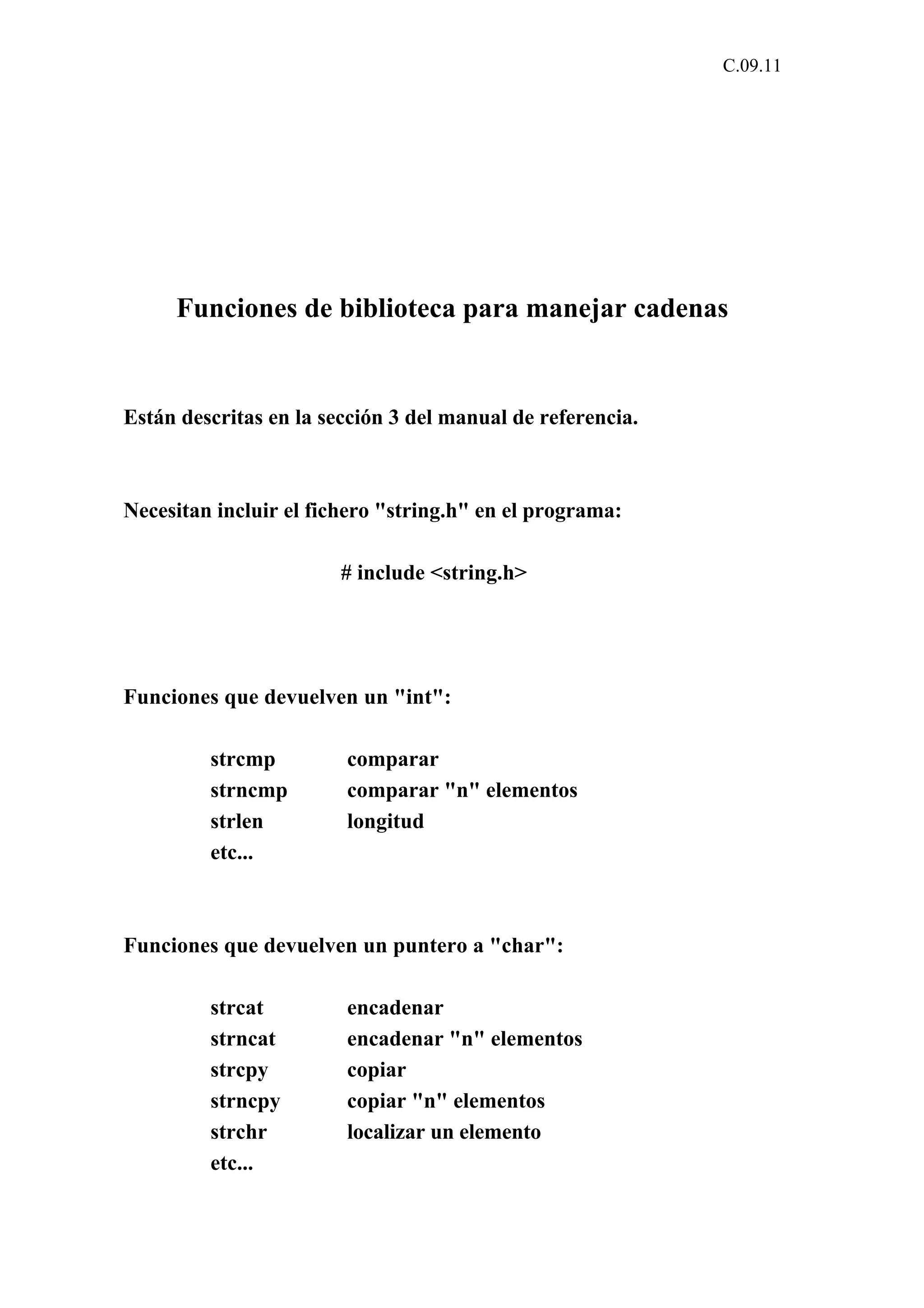 C.09.11 
Funciones de biblioteca para manejar cadenas 
Están descritas en la sección 3 del manual de referencia. 
Necesitan incluir el fichero "string.h" en el programa: 
# include <string.h> 
Funciones que devuelven un "int": 
strcmp comparar 
strncmp comparar "n" elementos 
strlen longitud 
etc... 
Funciones que devuelven un puntero a "char": 
strcat encadenar 
strncat encadenar "n" elementos 
strcpy copiar 
strncpy copiar "n" elementos 
strchr localizar un elemento 
etc... 
 