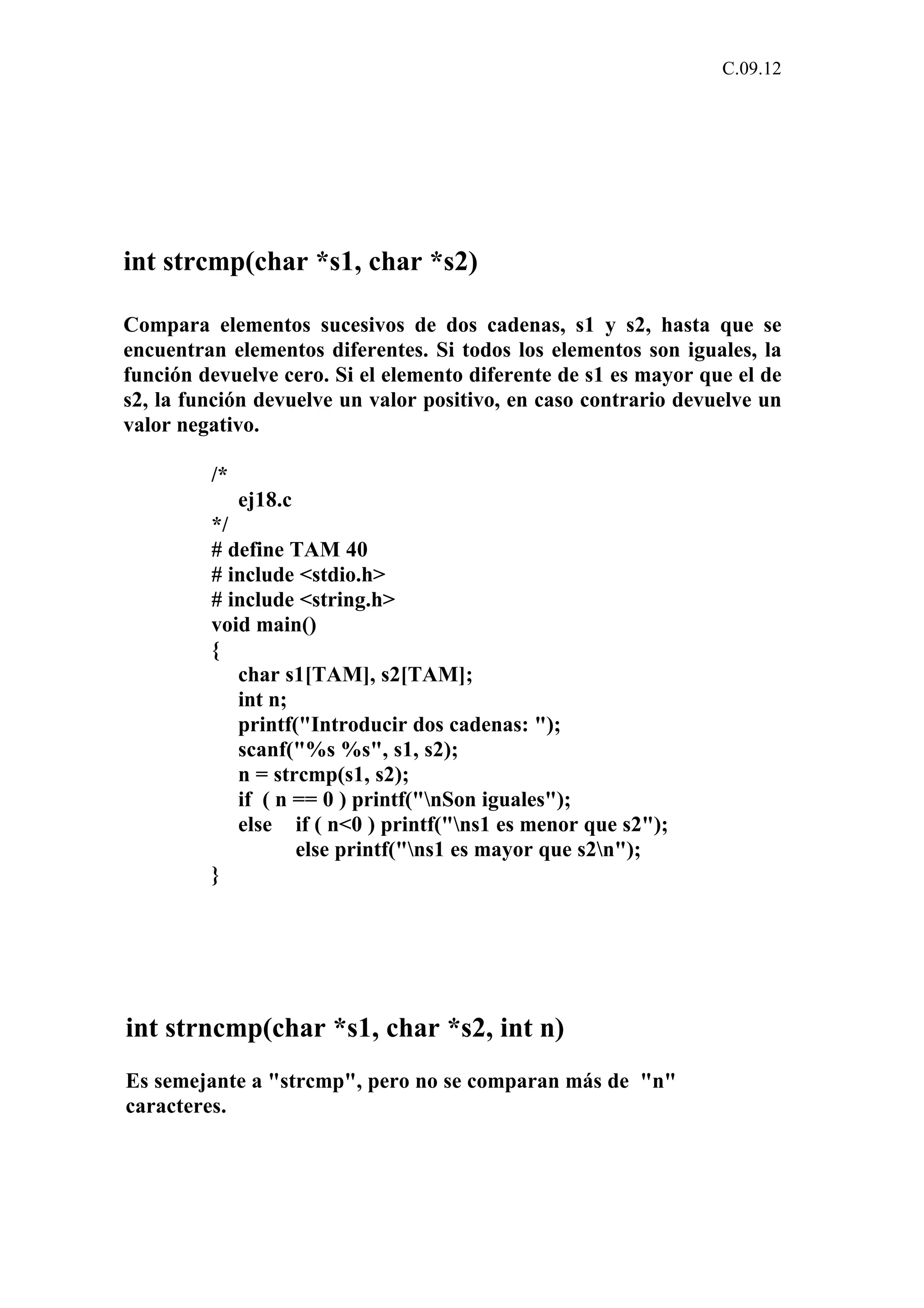 C.09.12 
int strcmp(char *s1, char *s2) 
Compara elementos sucesivos de dos cadenas, s1 y s2, hasta que se 
encuentran elementos diferentes. Si todos los elementos son iguales, la 
función devuelve cero. Si el elemento diferente de s1 es mayor que el de 
s2, la función devuelve un valor positivo, en caso contrario devuelve un 
valor negativo. 
/* 
ej18.c 
*/ 
# define TAM 40 
# include <stdio.h> 
# include <string.h> 
void main() 
{ 
char s1[TAM], s2[TAM]; 
int n; 
printf("Introducir dos cadenas: "); 
scanf("%s %s", s1, s2); 
n = strcmp(s1, s2); 
if ( n == 0 ) printf("nSon iguales"); 
else if ( n<0 ) printf("ns1 es menor que s2"); 
else printf("ns1 es mayor que s2n"); 
} 
int strncmp(char *s1, char *s2, int n) 
Es semejante a "strcmp", pero no se comparan más de "n" 
caracteres. 
 