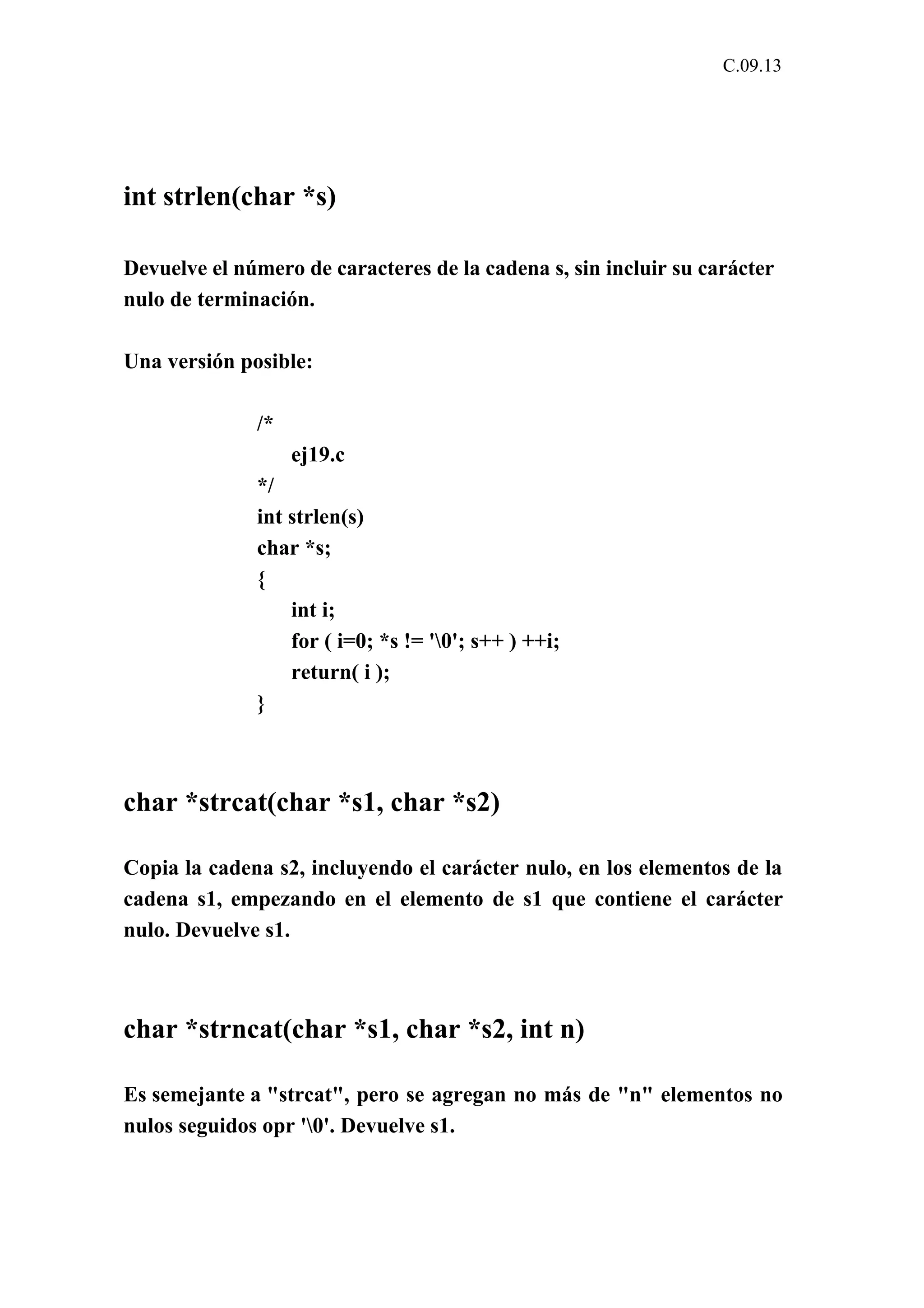 C.09.13 
int strlen(char *s) 
Devuelve el número de caracteres de la cadena s, sin incluir su carácter 
nulo de terminación. 
Una versión posible: 
/* 
ej19.c 
*/ 
int strlen(s) 
char *s; 
{ 
int i; 
for ( i=0; *s != '0'; s++ ) ++i; 
return( i ); 
} 
char *strcat(char *s1, char *s2) 
Copia la cadena s2, incluyendo el carácter nulo, en los elementos de la 
cadena s1, empezando en el elemento de s1 que contiene el carácter 
nulo. Devuelve s1. 
char *strncat(char *s1, char *s2, int n) 
Es semejante a "strcat", pero se agregan no más de "n" elementos no 
nulos seguidos opr '0'. Devuelve s1. 
 