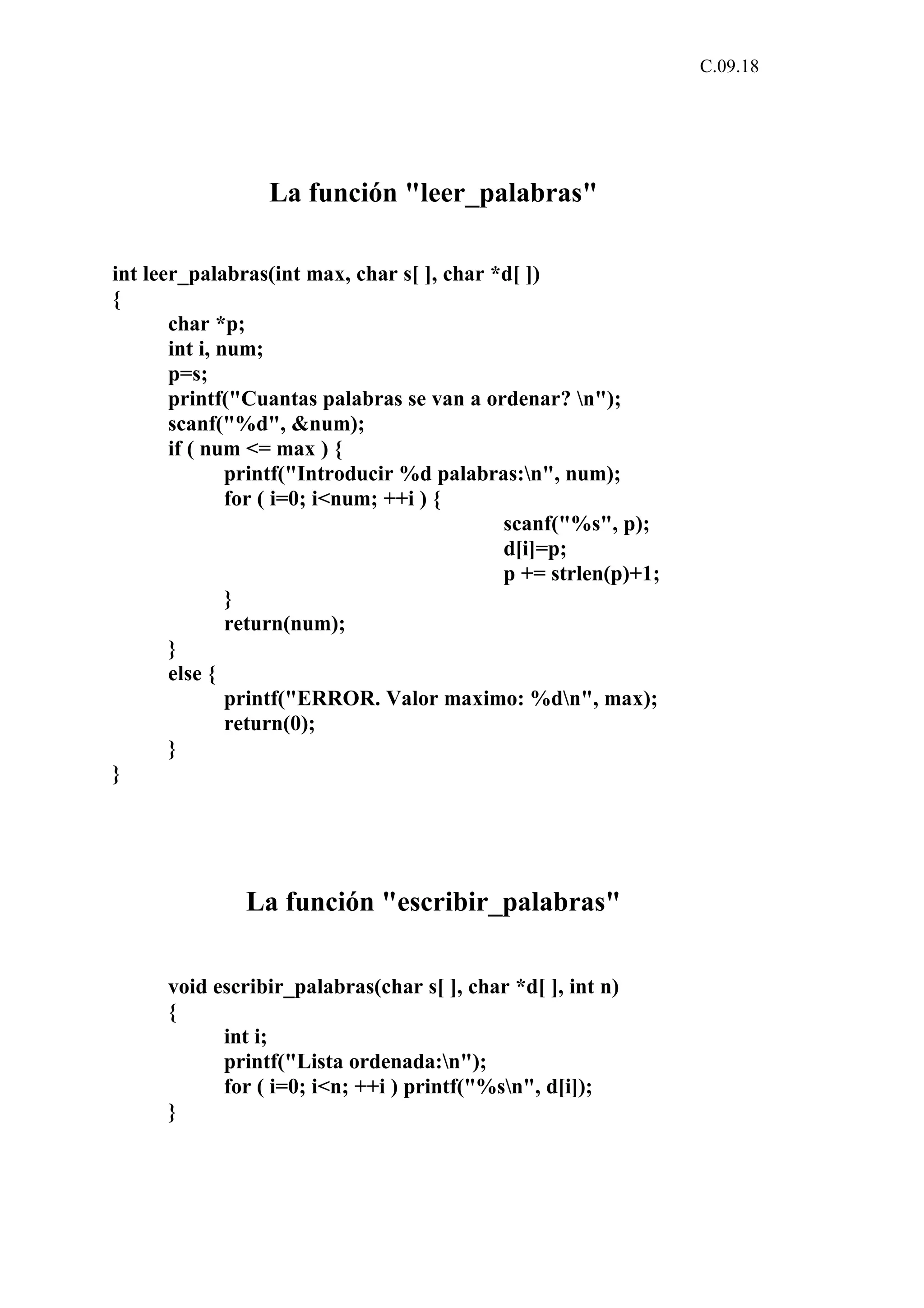 C.09.18 
La función "leer_palabras" 
int leer_palabras(int max, char s[ ], char *d[ ]) 
{ 
char *p; 
int i, num; 
p=s; 
printf("Cuantas palabras se van a ordenar? n"); 
scanf("%d", &num); 
if ( num <= max ) { 
printf("Introducir %d palabras:n", num); 
for ( i=0; i<num; ++i ) { 
scanf("%s", p); 
d[i]=p; 
p += strlen(p)+1; 
} 
return(num); 
} 
else { 
printf("ERROR. Valor maximo: %dn", max); 
return(0); 
} 
} 
La función "escribir_palabras" 
void escribir_palabras(char s[ ], char *d[ ], int n) 
{ 
int i; 
printf("Lista ordenada:n"); 
for ( i=0; i<n; ++i ) printf("%sn", d[i]); 
} 
 