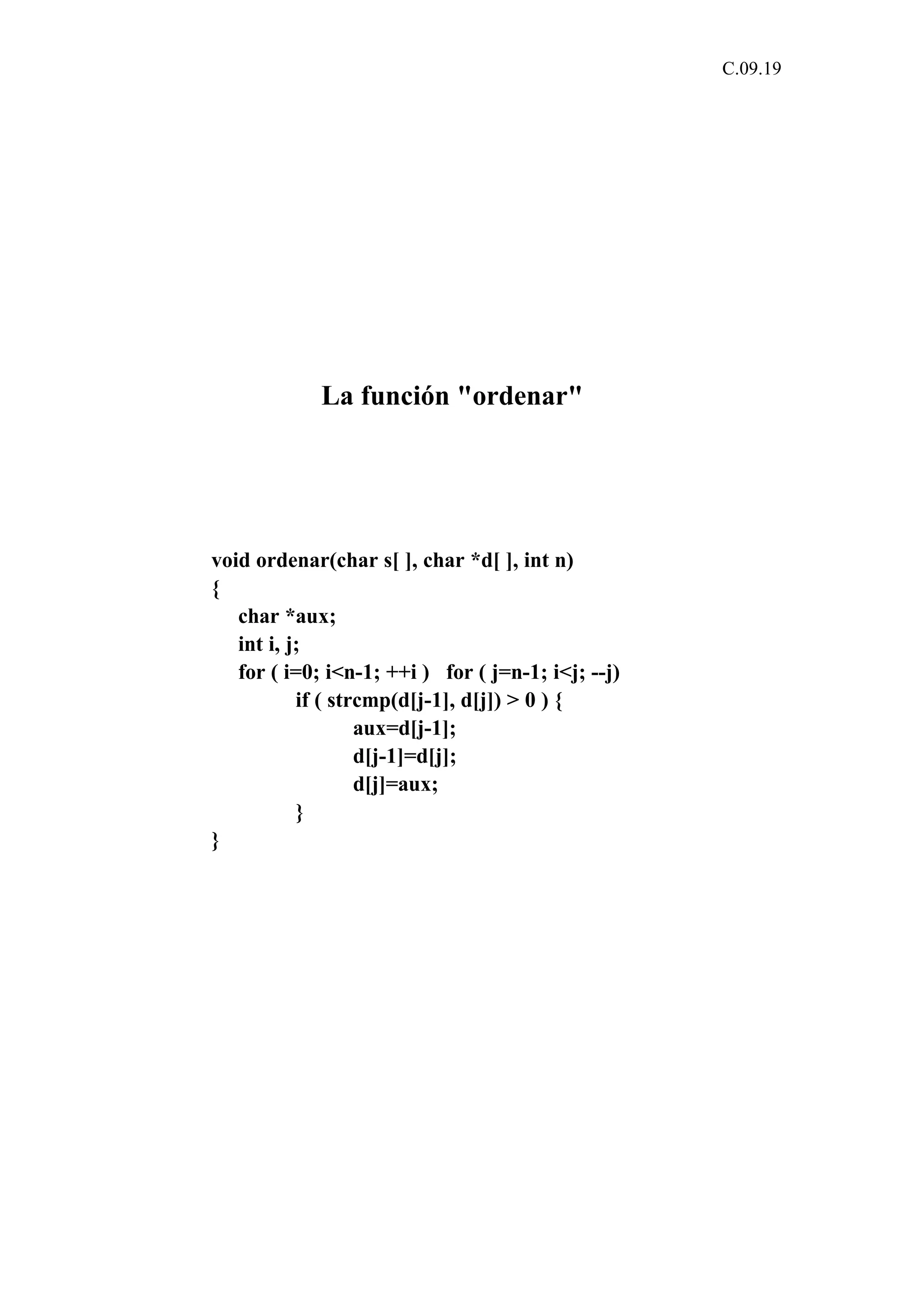 C.09.19 
La función "ordenar" 
void ordenar(char s[ ], char *d[ ], int n) 
{ 
char *aux; 
int i, j; 
for ( i=0; i<n-1; ++i ) for ( j=n-1; i<j; --j) 
if ( strcmp(d[j-1], d[j]) > 0 ) { 
aux=d[j-1]; 
d[j-1]=d[j]; 
d[j]=aux; 
} 
} 
 