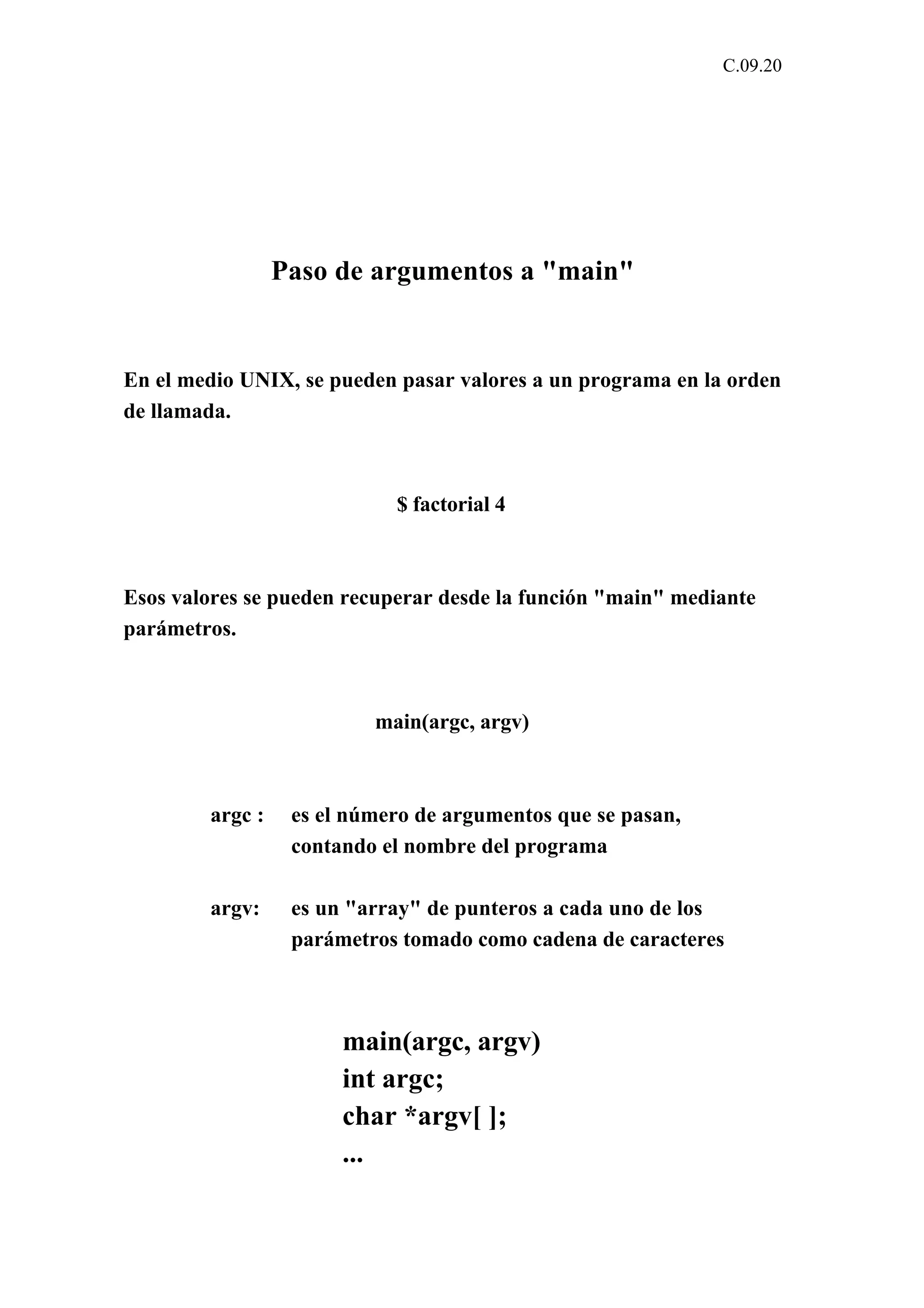 C.09.20 
Paso de argumentos a "main" 
En el medio UNIX, se pueden pasar valores a un programa en la orden 
de llamada. 
$ factorial 4 
Esos valores se pueden recuperar desde la función "main" mediante 
parámetros. 
main(argc, argv) 
argc : es el número de argumentos que se pasan, 
contando el nombre del programa 
argv: es un "array" de punteros a cada uno de los 
parámetros tomado como cadena de caracteres 
main(argc, argv) 
int argc; 
char *argv[ ]; 
... 
 