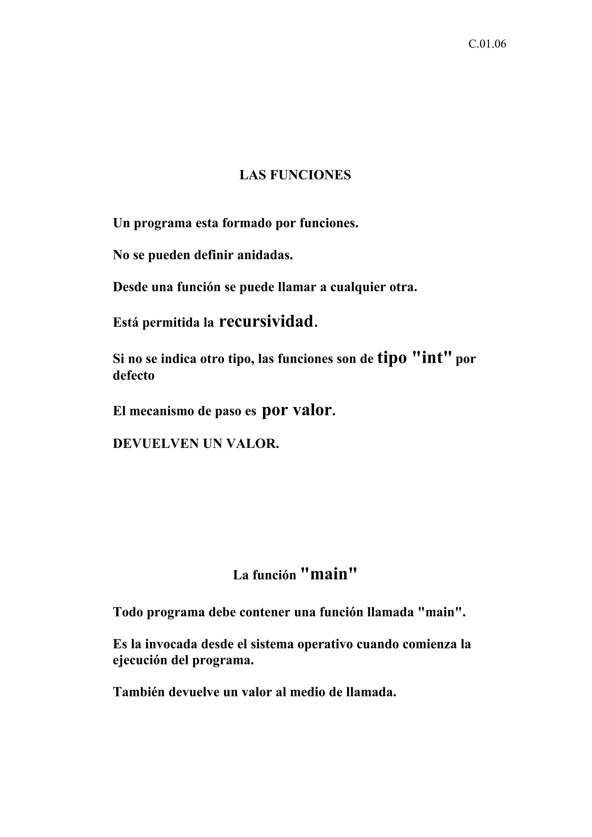 C.01.06 
LAS FUNCIONES 
Un programa esta formado por funciones. 
No se pueden definir anidadas. 
Desde una función se puede llamar a cualquier otra. 
Está permitida la recursividad. 
Si no se indica otro tipo, las funciones son de tipo "int" por 
defecto 
El mecanismo de paso es por valor. 
DEVUELVEN UN VALOR. 
La función "main" 
Todo programa debe contener una función llamada "main". 
Es la invocada desde el sistema operativo cuando comienza la 
ejecución del programa. 
También devuelve un valor al medio de llamada. 
 