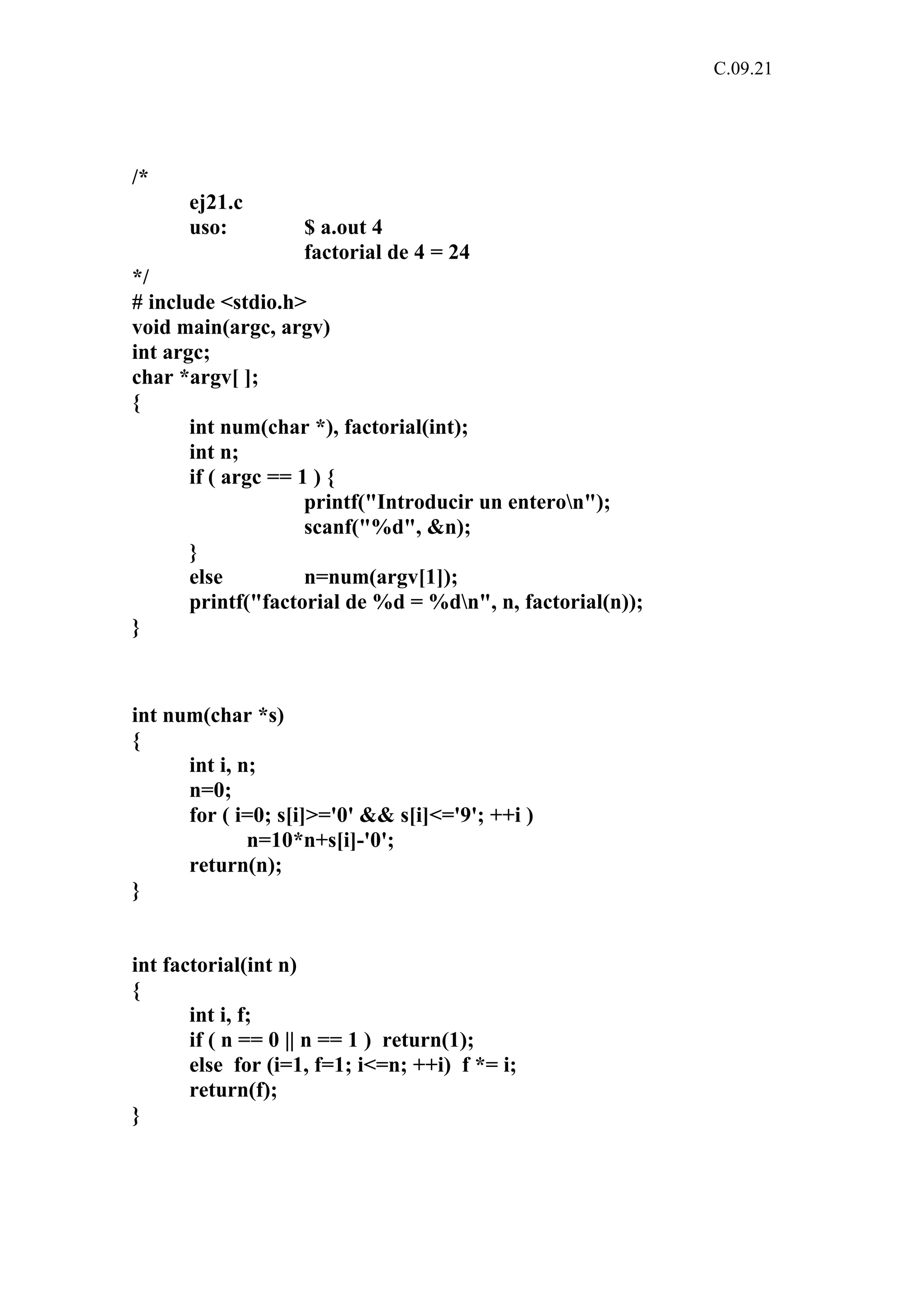 C.09.21 
/* 
ej21.c 
uso: $ a.out 4 
factorial de 4 = 24 
*/ 
# include <stdio.h> 
void main(argc, argv) 
int argc; 
char *argv[ ]; 
{ 
int num(char *), factorial(int); 
int n; 
if ( argc == 1 ) { 
printf("Introducir un enteron"); 
scanf("%d", &n); 
} 
else n=num(argv[1]); 
printf("factorial de %d = %dn", n, factorial(n)); 
} 
int num(char *s) 
{ 
int i, n; 
n=0; 
for ( i=0; s[i]>='0' && s[i]<='9'; ++i ) 
n=10*n+s[i]-'0'; 
return(n); 
} 
int factorial(int n) 
{ 
int i, f; 
if ( n == 0 || n == 1 ) return(1); 
else for (i=1, f=1; i<=n; ++i) f *= i; 
return(f); 
} 
 