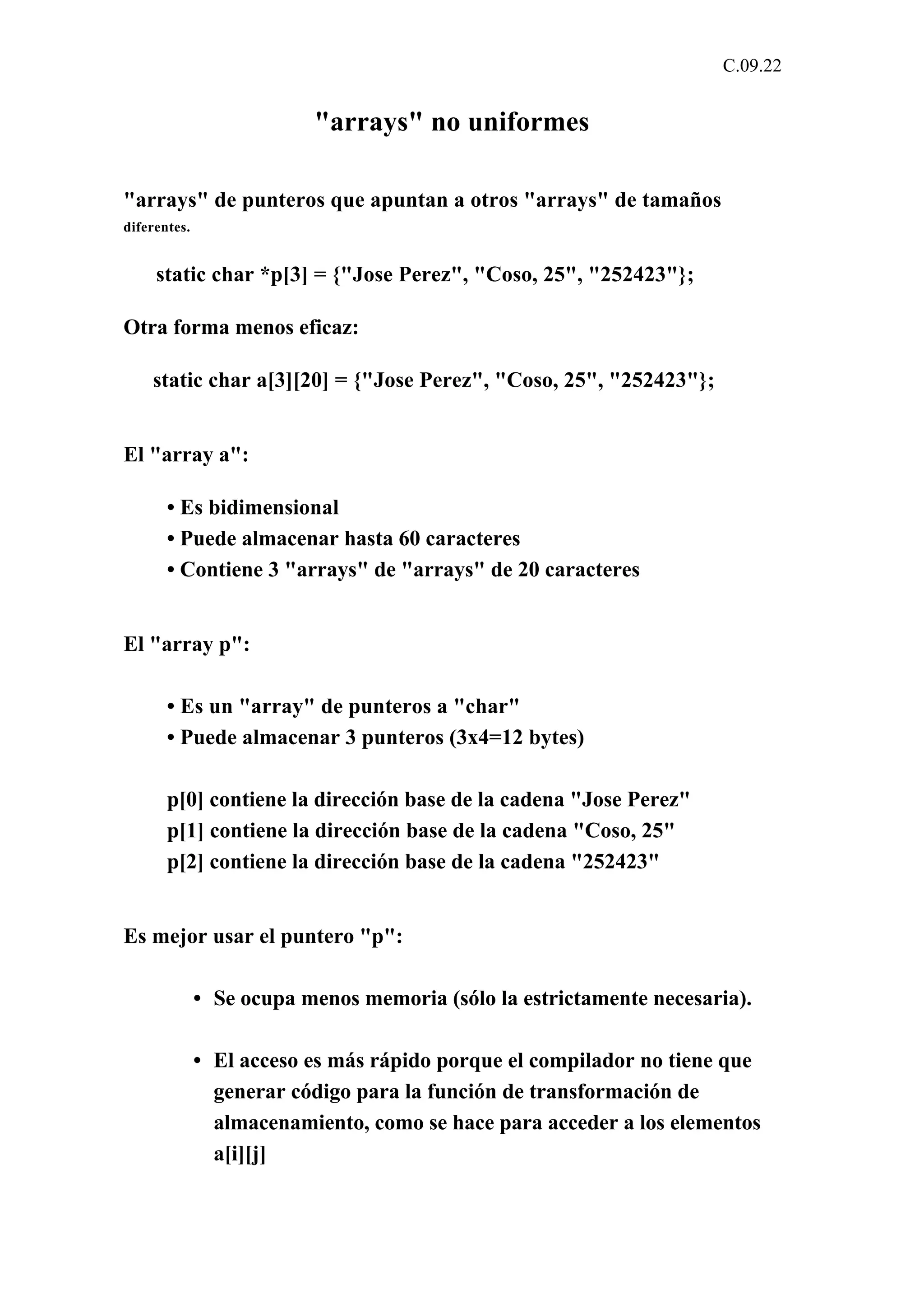 C.09.22 
"arrays" no uniformes 
"arrays" de punteros que apuntan a otros "arrays" de tamaños 
diferentes. 
static char *p[3] = {"Jose Perez", "Coso, 25", "252423"}; 
Otra forma menos eficaz: 
static char a[3][20] = {"Jose Perez", "Coso, 25", "252423"}; 
El "array a": 
• Es bidimensional 
• Puede almacenar hasta 60 caracteres 
• Contiene 3 "arrays" de "arrays" de 20 caracteres 
El "array p": 
• Es un "array" de punteros a "char" 
• Puede almacenar 3 punteros (3x4=12 bytes) 
p[0] contiene la dirección base de la cadena "Jose Perez" 
p[1] contiene la dirección base de la cadena "Coso, 25" 
p[2] contiene la dirección base de la cadena "252423" 
Es mejor usar el puntero "p": 
• Se ocupa menos memoria (sólo la estrictamente necesaria). 
• El acceso es más rápido porque el compilador no tiene que 
generar código para la función de transformación de 
almacenamiento, como se hace para acceder a los elementos 
a[i][j] 
 
