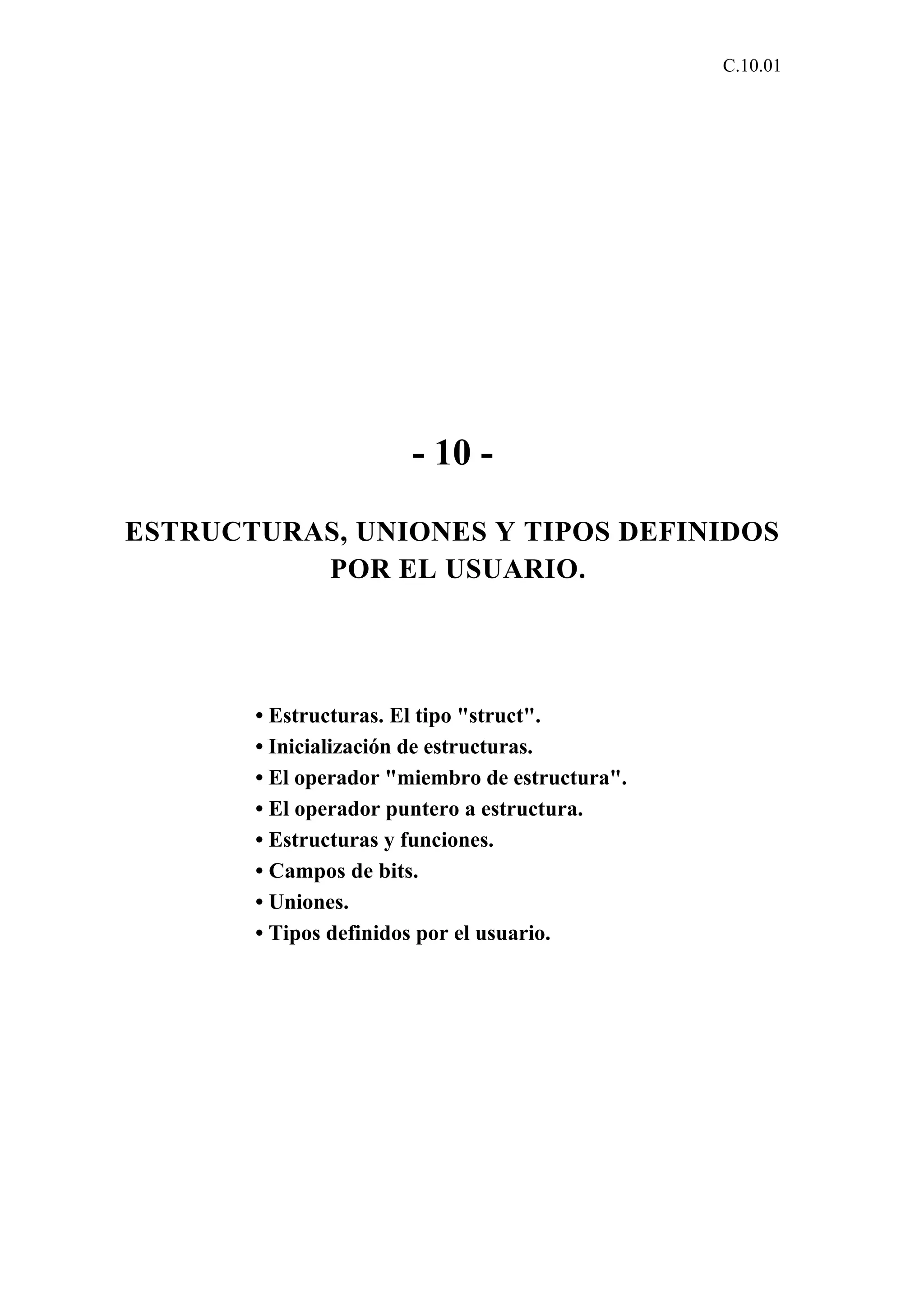 C.10.01 
- 10 - 
ESTRUCTURAS, UNIONES Y TIPOS DEFINIDOS 
POR EL USUARIO. 
• Estructuras. El tipo "struct". 
• Inicialización de estructuras. 
• El operador "miembro de estructura". 
• El operador puntero a estructura. 
• Estructuras y funciones. 
• Campos de bits. 
• Uniones. 
• Tipos definidos por el usuario. 
 