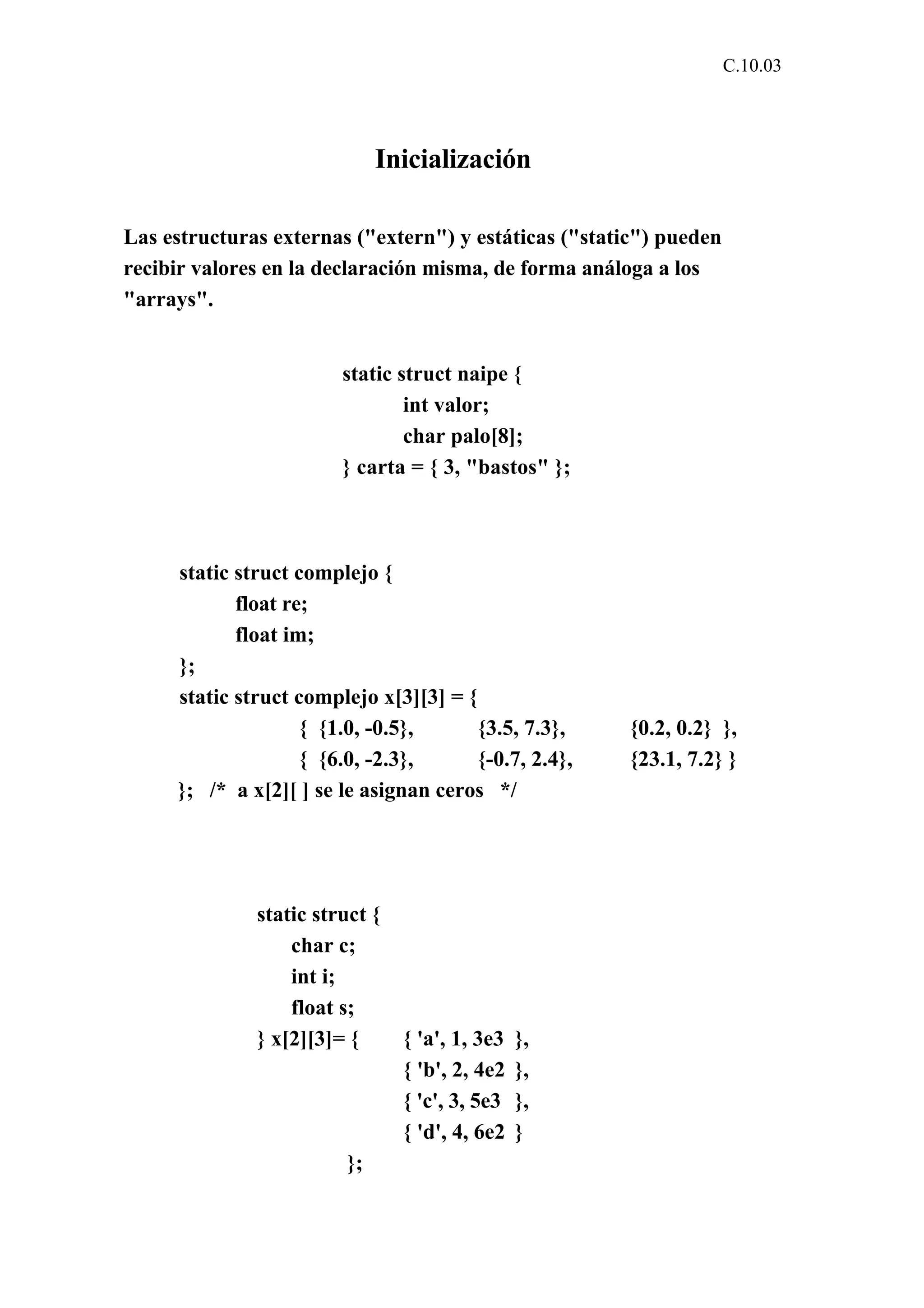 C.10.03 
Inicialización 
Las estructuras externas ("extern") y estáticas ("static") pueden 
recibir valores en la declaración misma, de forma análoga a los 
"arrays". 
static struct naipe { 
int valor; 
char palo[8]; 
} carta = { 3, "bastos" }; 
static struct complejo { 
float re; 
float im; 
}; 
static struct complejo x[3][3] = { 
{ {1.0, -0.5}, {3.5, 7.3}, {0.2, 0.2} }, 
{ {6.0, -2.3}, {-0.7, 2.4}, {23.1, 7.2} } 
}; /* a x[2][ ] se le asignan ceros */ 
static struct { 
char c; 
int i; 
float s; 
} x[2][3]= { { 'a', 1, 3e3 }, 
{ 'b', 2, 4e2 }, 
{ 'c', 3, 5e3 }, 
{ 'd', 4, 6e2 } 
}; 
 