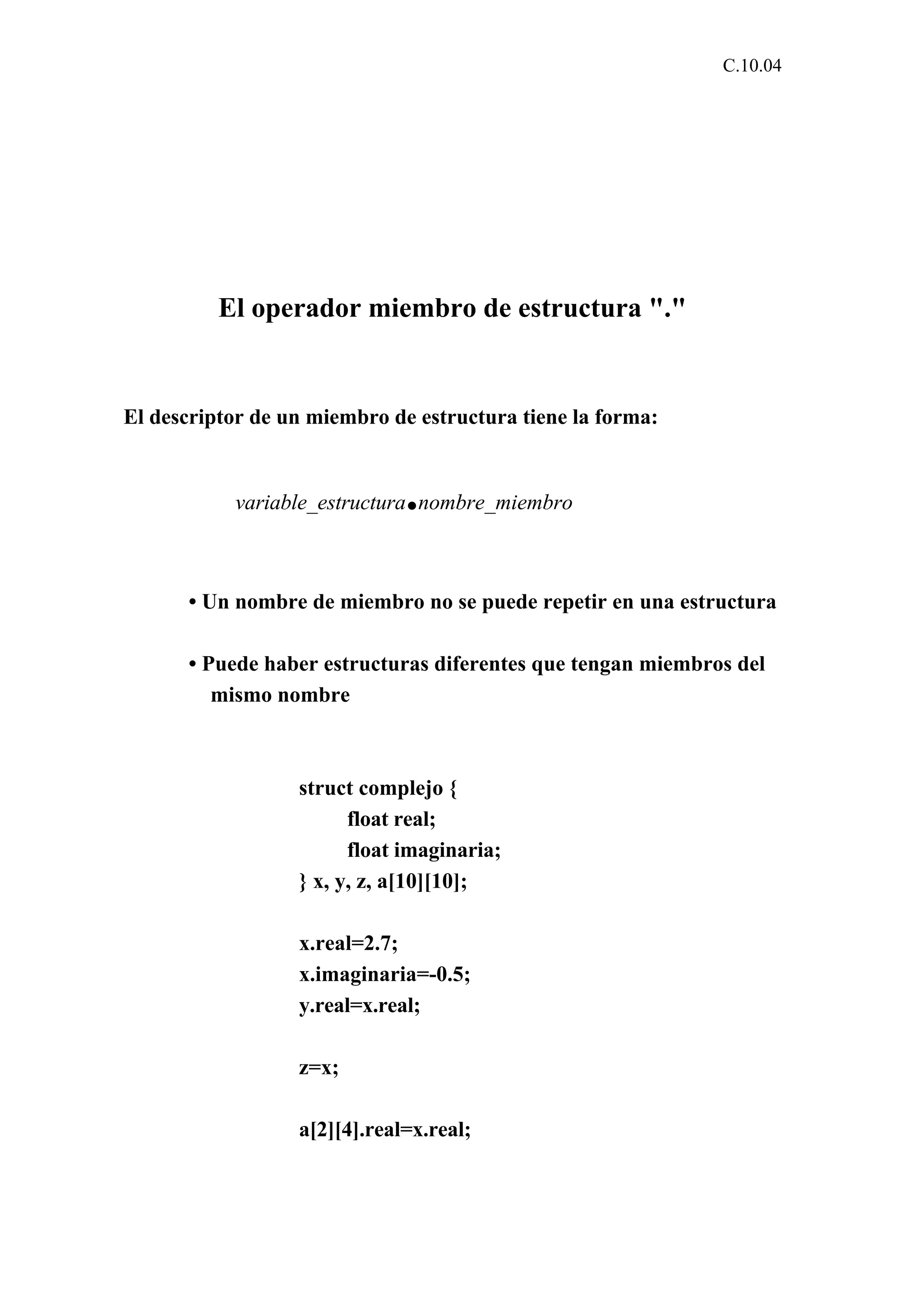 C.10.04 
El operador miembro de estructura "." 
El descriptor de un miembro de estructura tiene la forma: 
variable_estructura.nombre_miembro 
• Un nombre de miembro no se puede repetir en una estructura 
• Puede haber estructuras diferentes que tengan miembros del 
mismo nombre 
struct complejo { 
float real; 
float imaginaria; 
} x, y, z, a[10][10]; 
x.real=2.7; 
x.imaginaria=-0.5; 
y.real=x.real; 
z=x; 
a[2][4].real=x.real; 
 