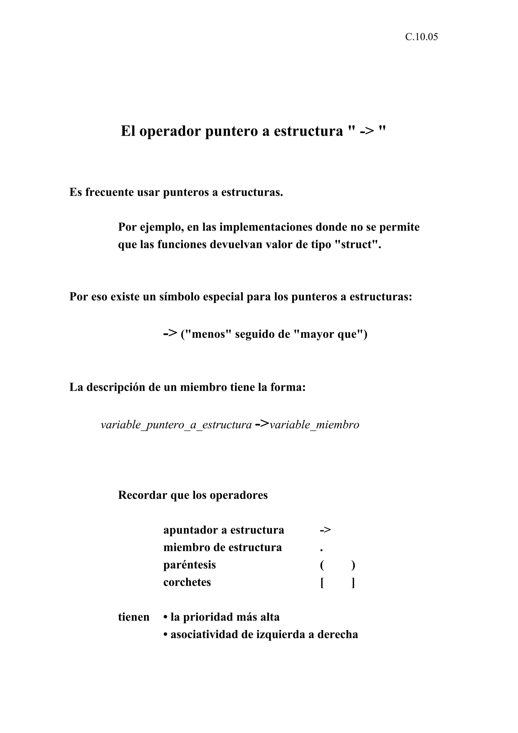 C.10.05 
El operador puntero a estructura " -> " 
Es frecuente usar punteros a estructuras. 
Por ejemplo, en las implementaciones donde no se permite 
que las funciones devuelvan valor de tipo "struct". 
Por eso existe un símbolo especial para los punteros a estructuras: 
-> ("menos" seguido de "mayor que") 
La descripción de un miembro tiene la forma: 
variable_puntero_a_estructura ->variable_miembro 
Recordar que los operadores 
apuntador a estructura -> 
miembro de estructura . 
paréntesis ( ) 
corchetes [ ] 
tienen • la prioridad más alta 
• asociatividad de izquierda a derecha 
 