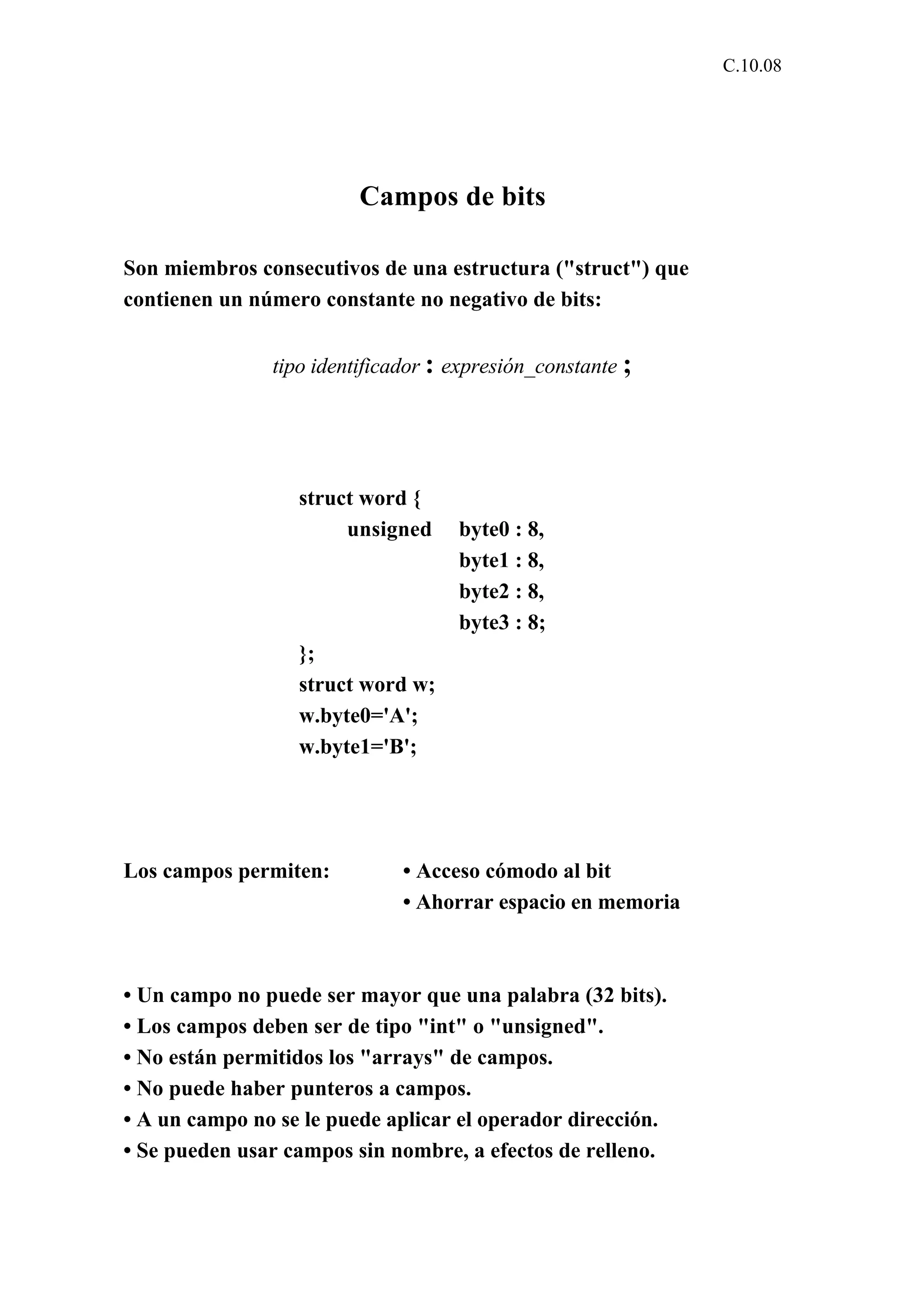 C.10.08 
Campos de bits 
Son miembros consecutivos de una estructura ("struct") que 
contienen un número constante no negativo de bits: 
tipo identificador : expresión_constante ; 
struct word { 
unsigned byte0 : 8, 
byte1 : 8, 
byte2 : 8, 
byte3 : 8; 
}; 
struct word w; 
w.byte0='A'; 
w.byte1='B'; 
Los campos permiten: • Acceso cómodo al bit 
• Ahorrar espacio en memoria 
• Un campo no puede ser mayor que una palabra (32 bits). 
• Los campos deben ser de tipo "int" o "unsigned". 
• No están permitidos los "arrays" de campos. 
• No puede haber punteros a campos. 
• A un campo no se le puede aplicar el operador dirección. 
• Se pueden usar campos sin nombre, a efectos de relleno. 
 