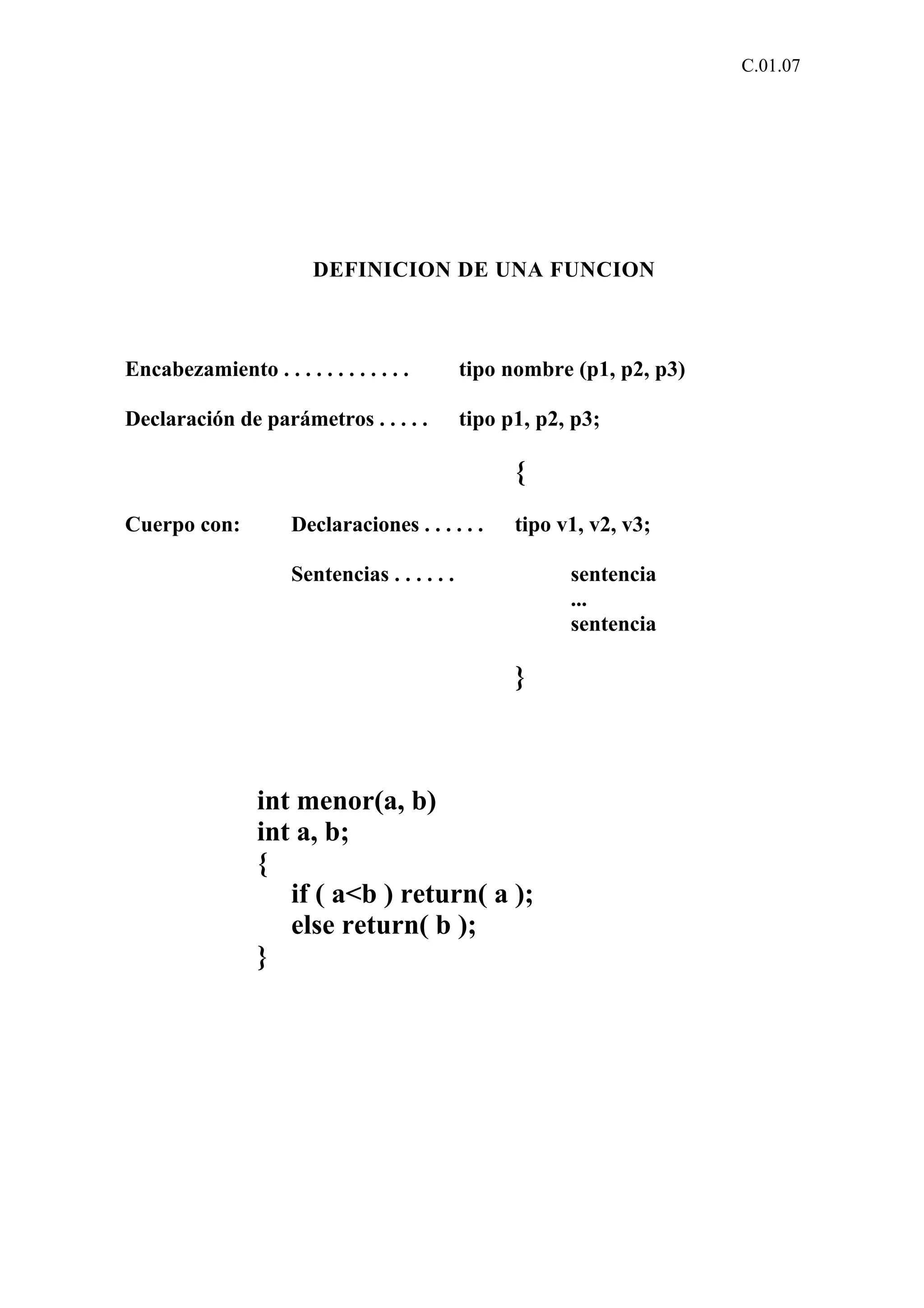 C.01.07 
DEFINICION DE UNA FUNCION 
Encabezamiento . . . . . . . . . . . . tipo nombre (p1, p2, p3) 
Declaración de parámetros . . . . . tipo p1, p2, p3; 
{ 
Cuerpo con: Declaraciones . . . . . . tipo v1, v2, v3; 
Sentencias . . . . . . sentencia 
... 
sentencia 
} 
int menor(a, b) 
int a, b; 
{ 
if ( a<b ) return( a ); 
else return( b ); 
} 
 