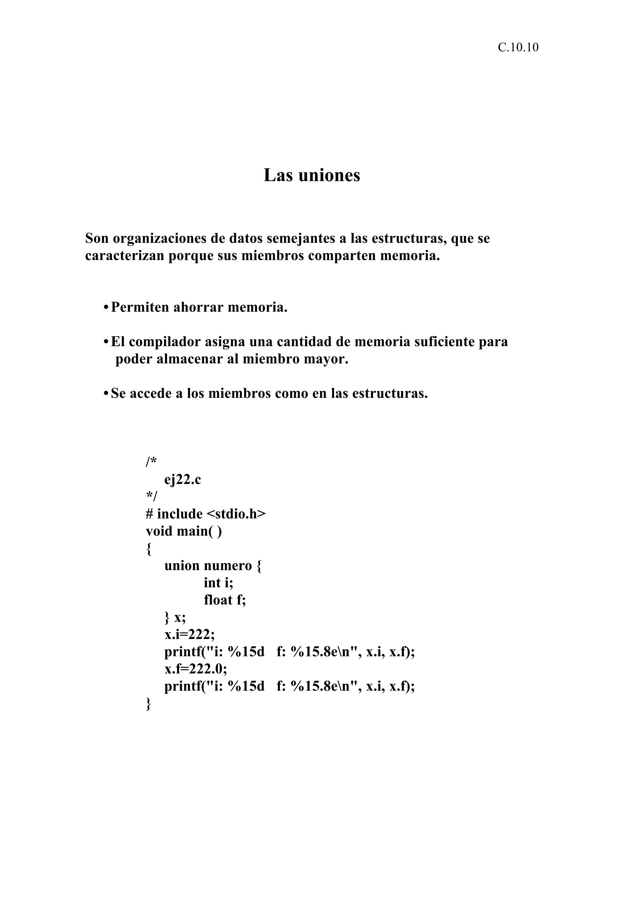 C.10.10 
Las uniones 
Son organizaciones de datos semejantes a las estructuras, que se 
caracterizan porque sus miembros comparten memoria. 
• Permiten ahorrar memoria. 
• El compilador asigna una cantidad de memoria suficiente para 
poder almacenar al miembro mayor. 
• Se accede a los miembros como en las estructuras. 
/* 
ej22.c 
*/ 
# include <stdio.h> 
void main( ) 
{ 
union numero { 
int i; 
float f; 
} x; 
x.i=222; 
printf("i: %15d f: %15.8en", x.i, x.f); 
x.f=222.0; 
printf("i: %15d f: %15.8en", x.i, x.f); 
} 
 