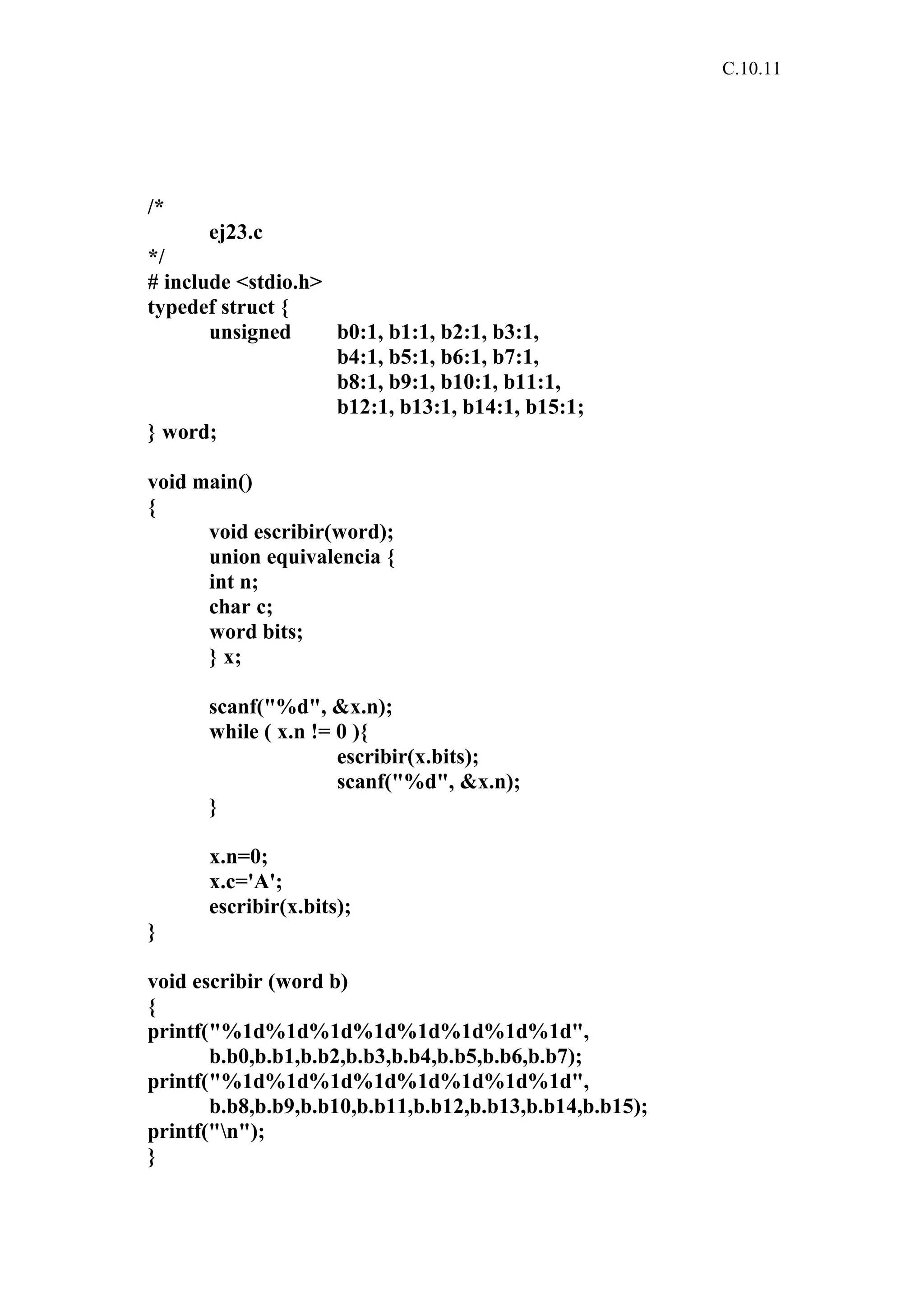 C.10.11 
/* 
ej23.c 
*/ 
# include <stdio.h> 
typedef struct { 
unsigned b0:1, b1:1, b2:1, b3:1, 
b4:1, b5:1, b6:1, b7:1, 
b8:1, b9:1, b10:1, b11:1, 
b12:1, b13:1, b14:1, b15:1; 
} word; 
void main() 
{ 
void escribir(word); 
union equivalencia { 
int n; 
char c; 
word bits; 
} x; 
scanf("%d", &x.n); 
while ( x.n != 0 ){ 
escribir(x.bits); 
scanf("%d", &x.n); 
} 
x.n=0; 
x.c='A'; 
escribir(x.bits); 
} 
void escribir (word b) 
{ 
printf("%1d%1d%1d%1d%1d%1d%1d%1d", 
b.b0,b.b1,b.b2,b.b3,b.b4,b.b5,b.b6,b.b7); 
printf("%1d%1d%1d%1d%1d%1d%1d%1d", 
b.b8,b.b9,b.b10,b.b11,b.b12,b.b13,b.b14,b.b15); 
printf("n"); 
} 
 
