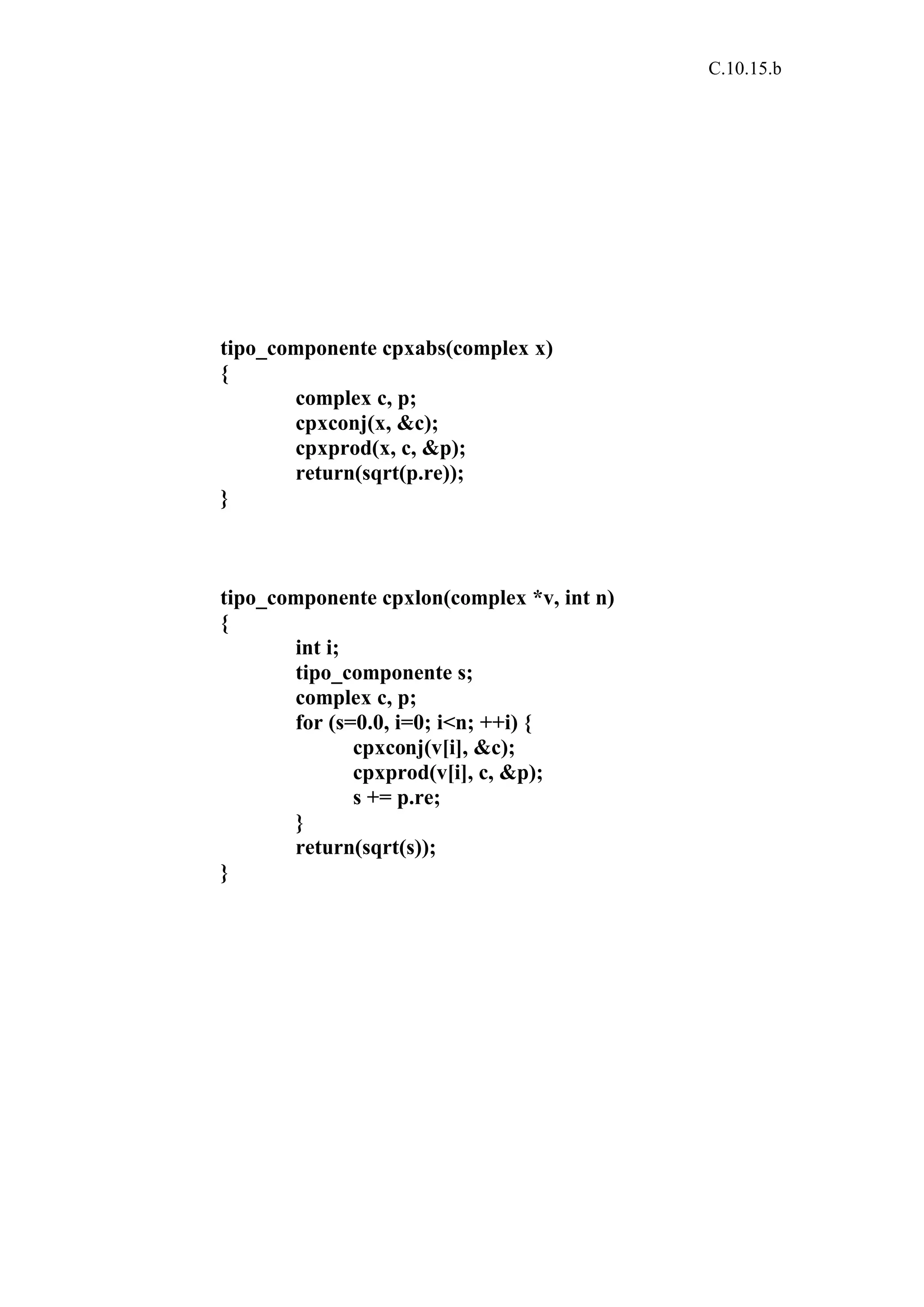 C.10.15.b 
tipo_componente cpxabs(complex x) 
{ 
complex c, p; 
cpxconj(x, &c); 
cpxprod(x, c, &p); 
return(sqrt(p.re)); 
} 
tipo_componente cpxlon(complex *v, int n) 
{ 
int i; 
tipo_componente s; 
complex c, p; 
for (s=0.0, i=0; i<n; ++i) { 
cpxconj(v[i], &c); 
cpxprod(v[i], c, &p); 
s += p.re; 
} 
return(sqrt(s)); 
} 
 