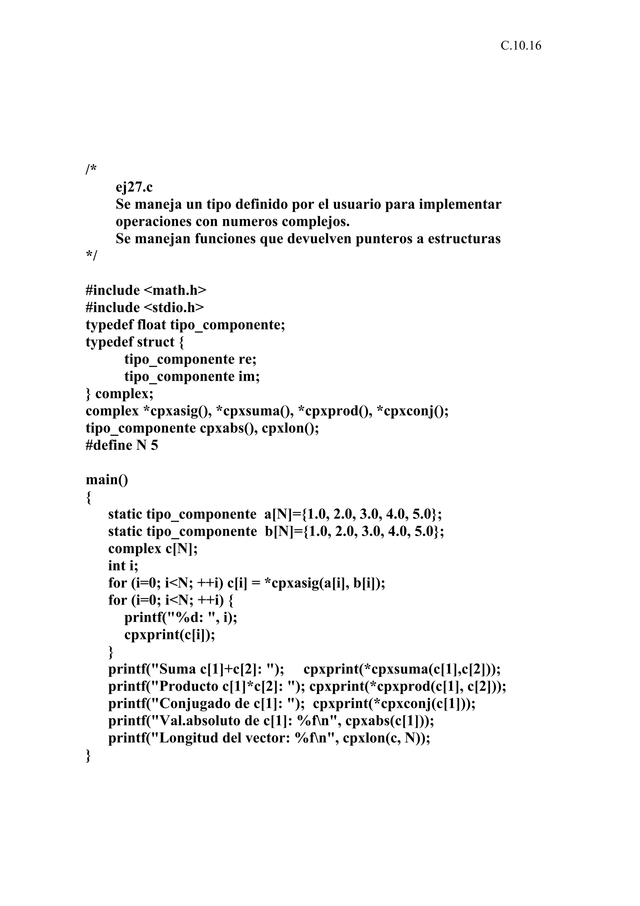 C.10.16 
/* 
ej27.c 
Se maneja un tipo definido por el usuario para implementar 
operaciones con numeros complejos. 
Se manejan funciones que devuelven punteros a estructuras 
*/ 
#include <math.h> 
#include <stdio.h> 
typedef float tipo_componente; 
typedef struct { 
tipo_componente re; 
tipo_componente im; 
} complex; 
complex *cpxasig(), *cpxsuma(), *cpxprod(), *cpxconj(); 
tipo_componente cpxabs(), cpxlon(); 
#define N 5 
main() 
{ 
static tipo_componente a[N]={1.0, 2.0, 3.0, 4.0, 5.0}; 
static tipo_componente b[N]={1.0, 2.0, 3.0, 4.0, 5.0}; 
complex c[N]; 
int i; 
for (i=0; i<N; ++i) c[i] = *cpxasig(a[i], b[i]); 
for (i=0; i<N; ++i) { 
printf("%d: ", i); 
cpxprint(c[i]); 
} 
printf("Suma c[1]+c[2]: "); cpxprint(*cpxsuma(c[1],c[2])); 
printf("Producto c[1]*c[2]: "); cpxprint(*cpxprod(c[1], c[2])); 
printf("Conjugado de c[1]: "); cpxprint(*cpxconj(c[1])); 
printf("Val.absoluto de c[1]: %fn", cpxabs(c[1])); 
printf("Longitud del vector: %fn", cpxlon(c, N)); 
} 
 